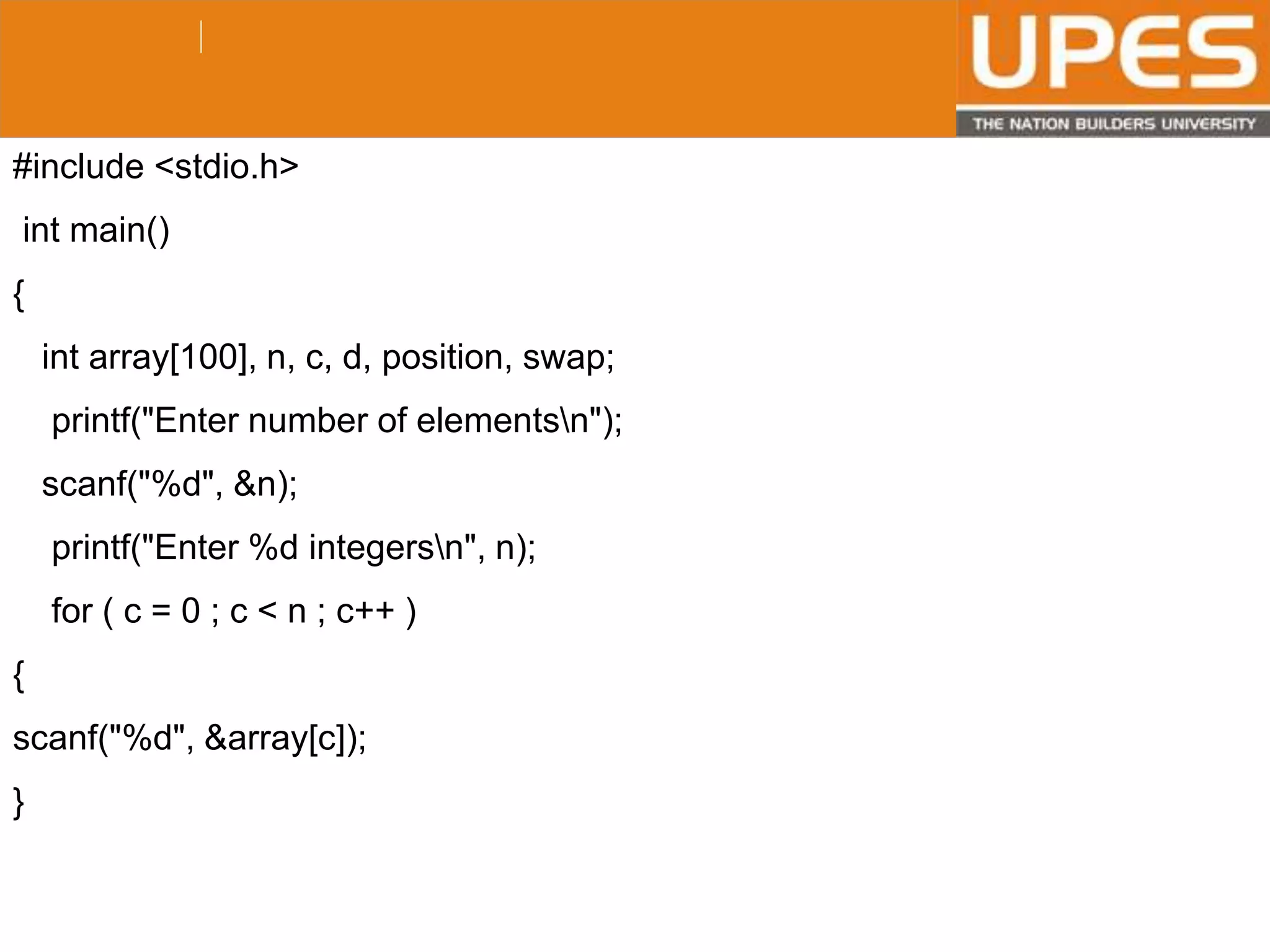 © 2015UPESJuly 2015 Department. Of Civil Engineering
#include <stdio.h>
int main()
{
int array[100], n, c, d, position, swap;
printf("Enter number of elementsn");
scanf("%d", &n);
printf("Enter %d integersn", n);
for ( c = 0 ; c < n ; c++ )
{
scanf("%d", &array[c]);
}
 