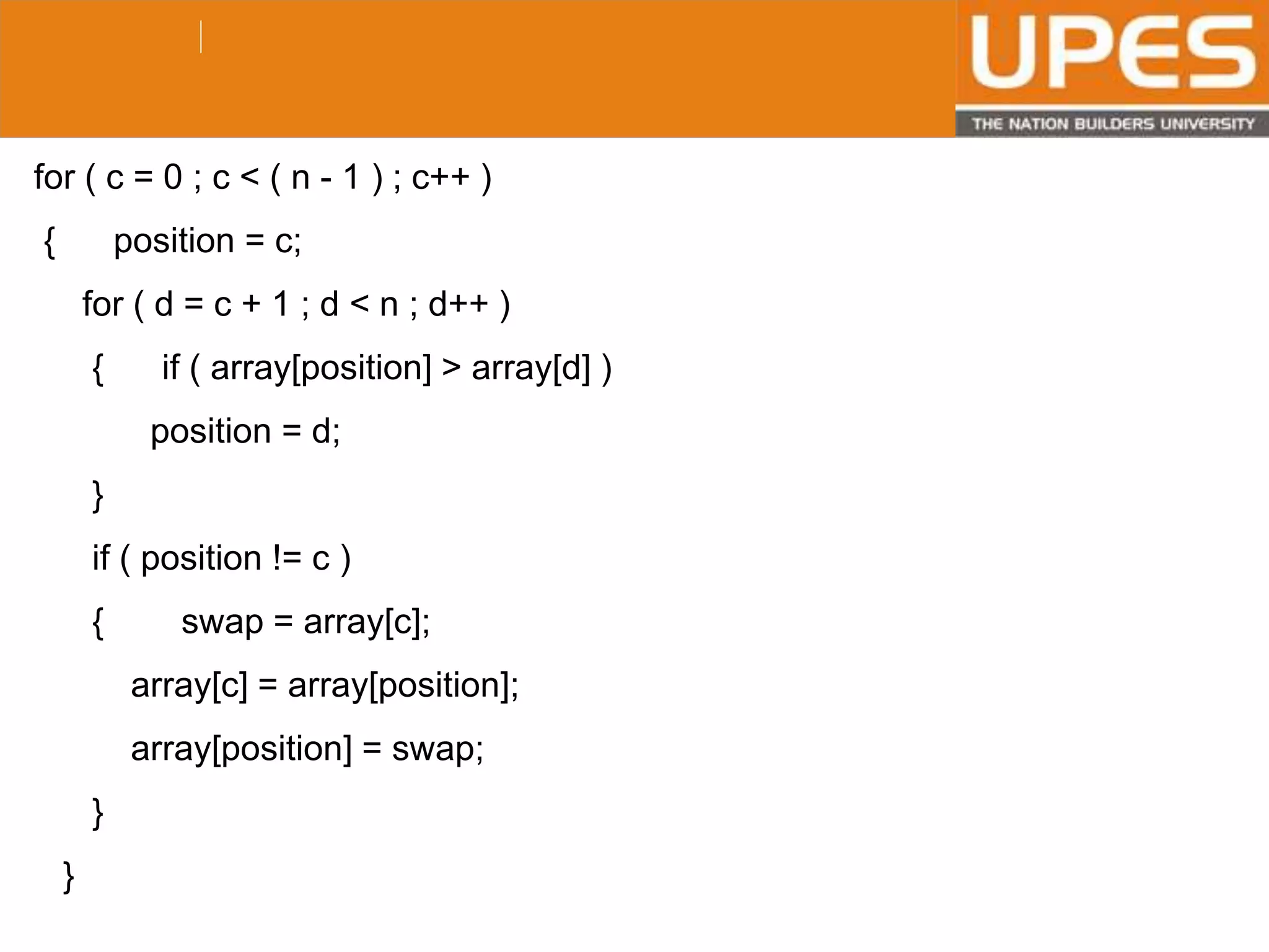 © 2015UPESJuly 2015 Department. Of Civil Engineering
for ( c = 0 ; c < ( n - 1 ) ; c++ )
{ position = c;
for ( d = c + 1 ; d < n ; d++ )
{ if ( array[position] > array[d] )
position = d;
}
if ( position != c )
{ swap = array[c];
array[c] = array[position];
array[position] = swap;
}
}
 