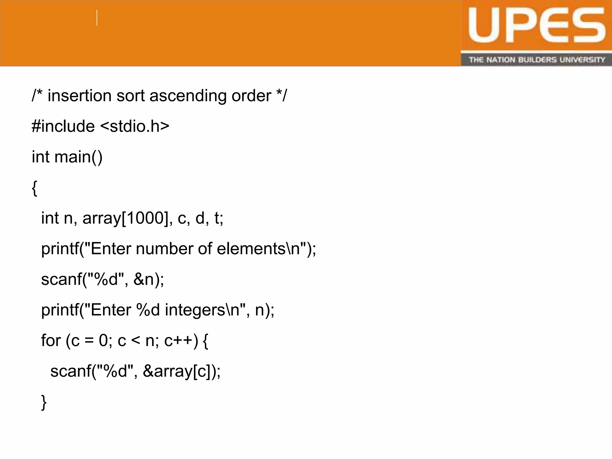 © 2015UPESJuly 2015 Department. Of Civil Engineering
/* insertion sort ascending order */
#include <stdio.h>
int main()
{
int n, array[1000], c, d, t;
printf("Enter number of elementsn");
scanf("%d", &n);
printf("Enter %d integersn", n);
for (c = 0; c < n; c++) {
scanf("%d", &array[c]);
}
 