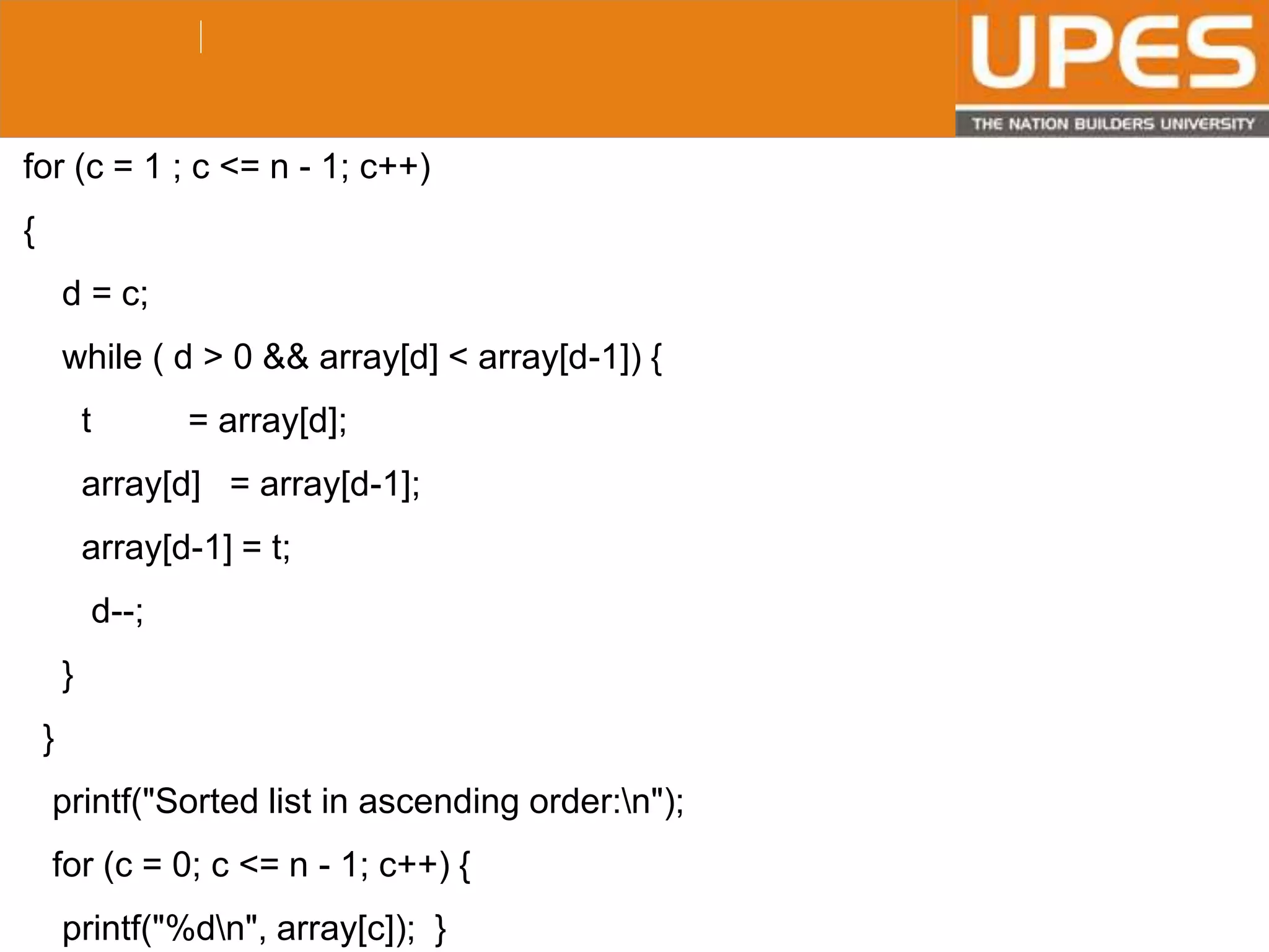 © 2015UPESJuly 2015 Department. Of Civil Engineering
for (c = 1 ; c <= n - 1; c++)
{
d = c;
while ( d > 0 && array[d] < array[d-1]) {
t = array[d];
array[d] = array[d-1];
array[d-1] = t;
d--;
}
}
printf("Sorted list in ascending order:n");
for (c = 0; c <= n - 1; c++) {
printf("%dn", array[c]); }
 