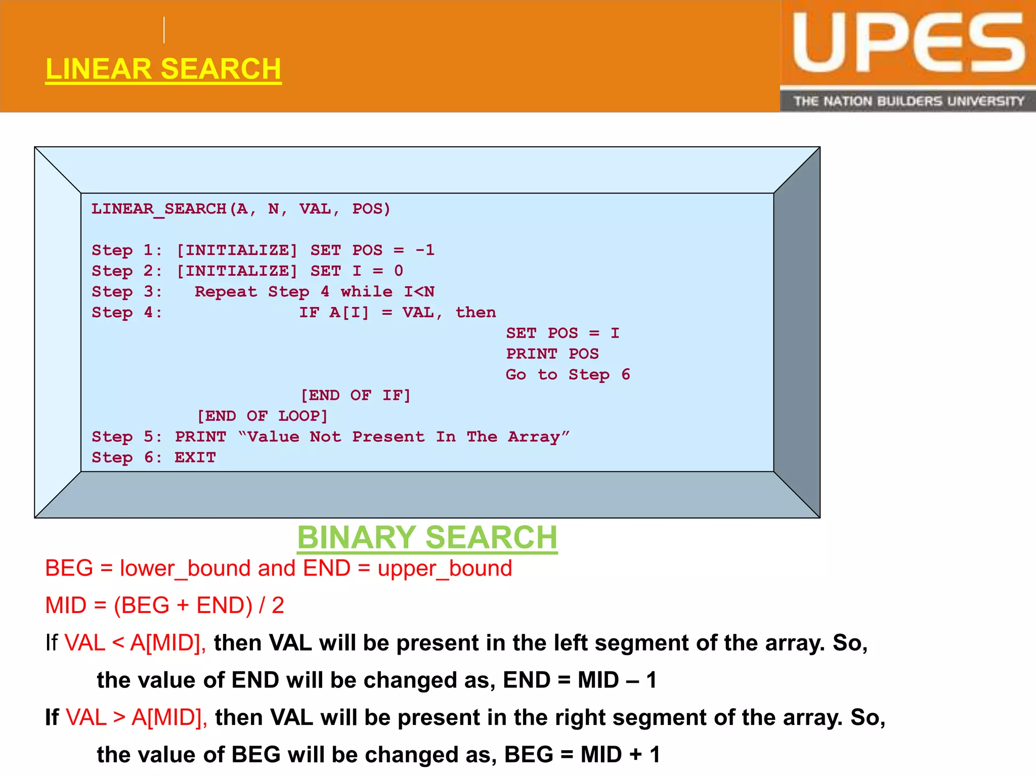 © 2015UPESJuly 2015 Department. Of Civil Engineering
LINEAR SEARCH
LINEAR_SEARCH(A, N, VAL, POS)
Step 1: [INITIALIZE] SET POS = -1
Step 2: [INITIALIZE] SET I = 0
Step 3: Repeat Step 4 while I<N
Step 4: IF A[I] = VAL, then
SET POS = I
PRINT POS
Go to Step 6
[END OF IF]
[END OF LOOP]
Step 5: PRINT “Value Not Present In The Array”
Step 6: EXIT
BINARY SEARCH
BEG = lower_bound and END = upper_bound
MID = (BEG + END) / 2
If VAL < A[MID], then VAL will be present in the left segment of the array. So,
the value of END will be changed as, END = MID – 1
If VAL > A[MID], then VAL will be present in the right segment of the array. So,
the value of BEG will be changed as, BEG = MID + 1
 