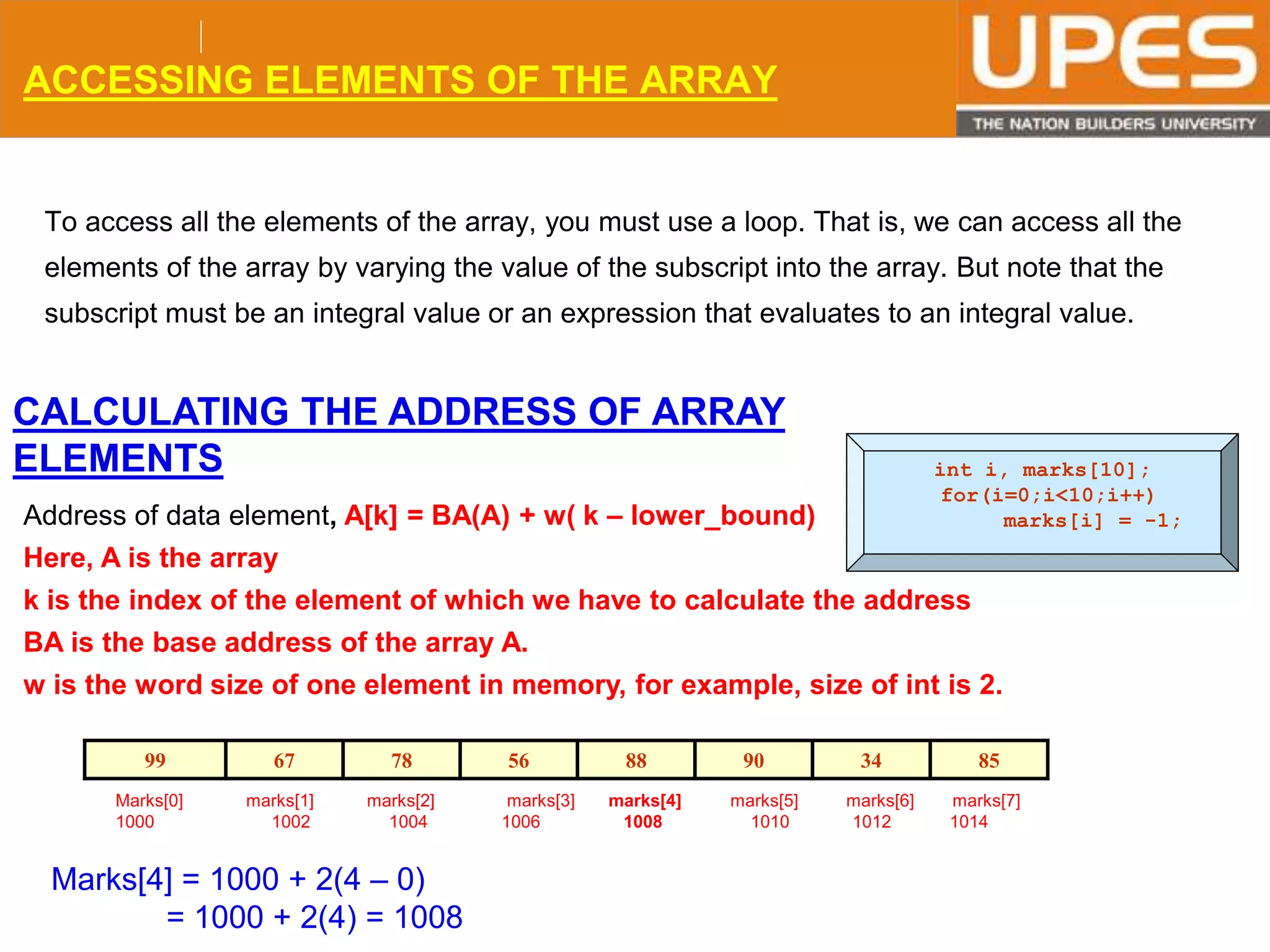 © 2015UPESJuly 2015 Department. Of Civil Engineering
ACCESSING ELEMENTS OF THE ARRAY
To access all the elements of the array, you must use a loop. That is, we can access all the
elements of the array by varying the value of the subscript into the array. But note that the
subscript must be an integral value or an expression that evaluates to an integral value.
int i, marks[10];
for(i=0;i<10;i++)
marks[i] = -1;
CALCULATING THE ADDRESS OF ARRAY
ELEMENTS
Address of data element, A[k] = BA(A) + w( k – lower_bound)
Here, A is the array
k is the index of the element of which we have to calculate the address
BA is the base address of the array A.
w is the word size of one element in memory, for example, size of int is 2.
99 67 78 56 88 90 34 85
Marks[0] marks[1] marks[2] marks[3] marks[4] marks[5] marks[6] marks[7]
1000 1002 1004 1006 1008 1010 1012 1014
Marks[4] = 1000 + 2(4 – 0)
= 1000 + 2(4) = 1008
 