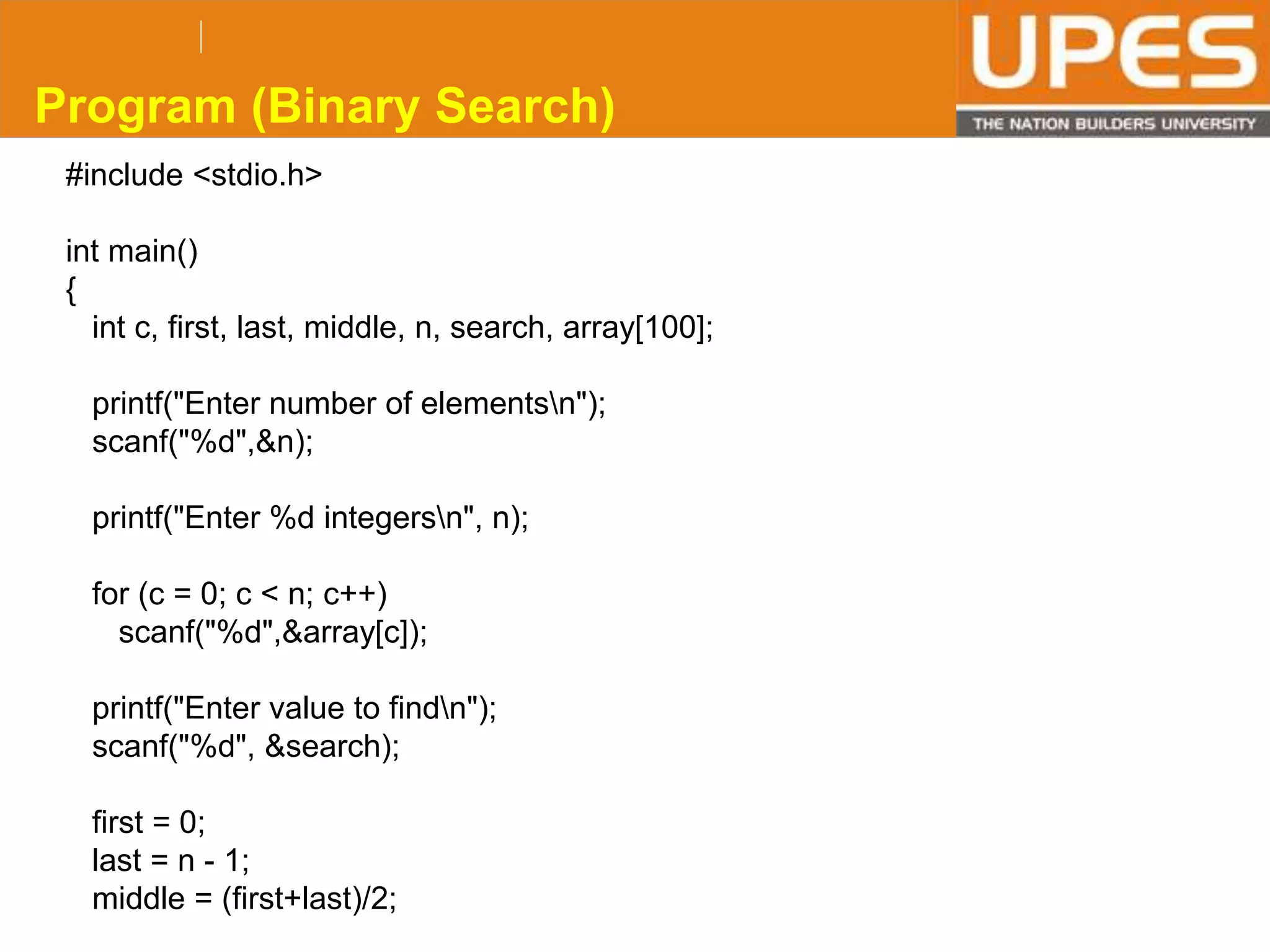 © 2015UPESJuly 2015 Department. Of Civil Engineering
#include <stdio.h>
int main()
{
int c, first, last, middle, n, search, array[100];
printf("Enter number of elementsn");
scanf("%d",&n);
printf("Enter %d integersn", n);
for (c = 0; c < n; c++)
scanf("%d",&array[c]);
printf("Enter value to findn");
scanf("%d", &search);
first = 0;
last = n - 1;
middle = (first+last)/2;
Program (Binary Search)
 