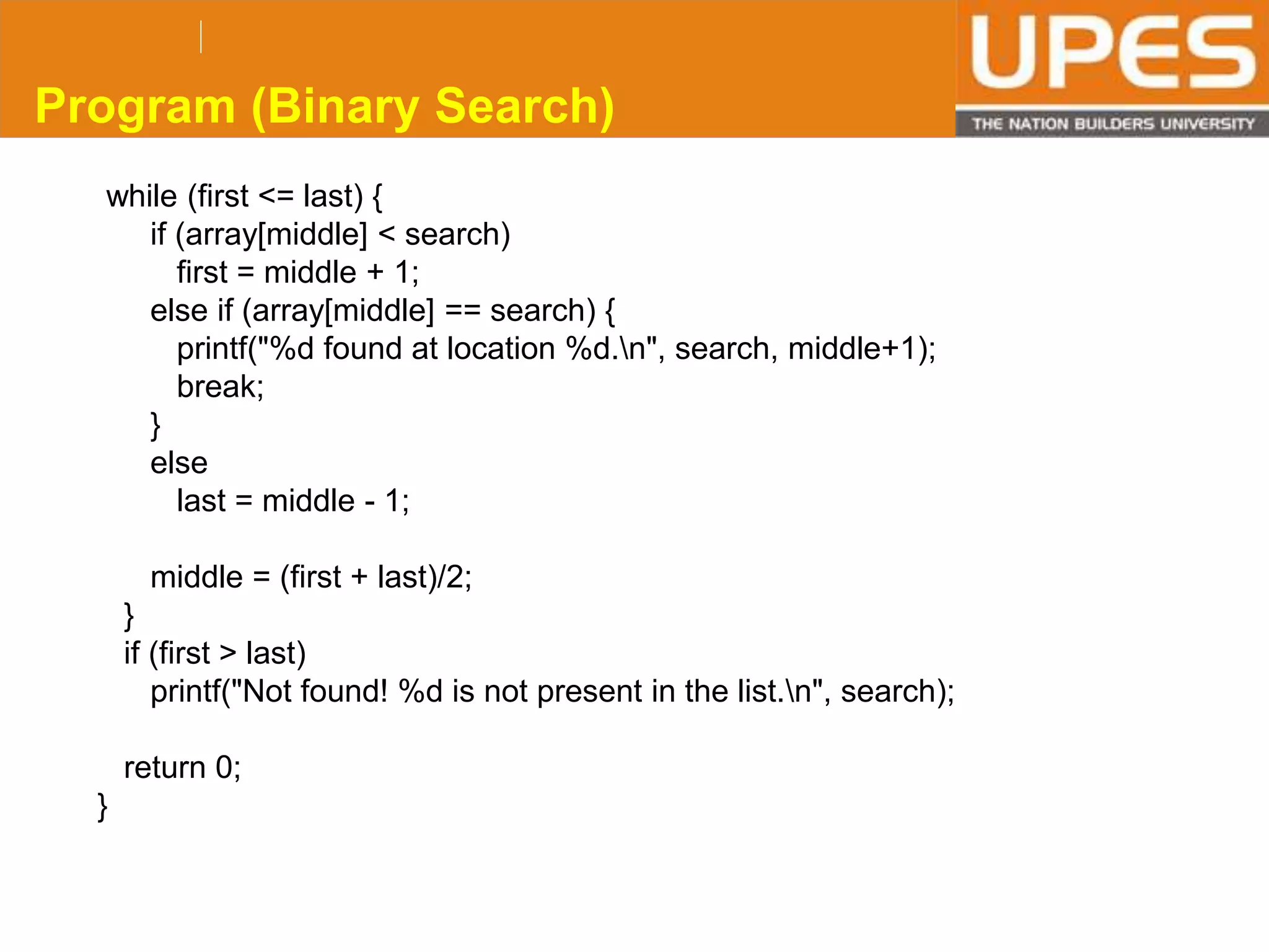 © 2015UPESJuly 2015 Department. Of Civil Engineering
while (first <= last) {
if (array[middle] < search)
first = middle + 1;
else if (array[middle] == search) {
printf("%d found at location %d.n", search, middle+1);
break;
}
else
last = middle - 1;
middle = (first + last)/2;
}
if (first > last)
printf("Not found! %d is not present in the list.n", search);
return 0;
}
Program (Binary Search)
 