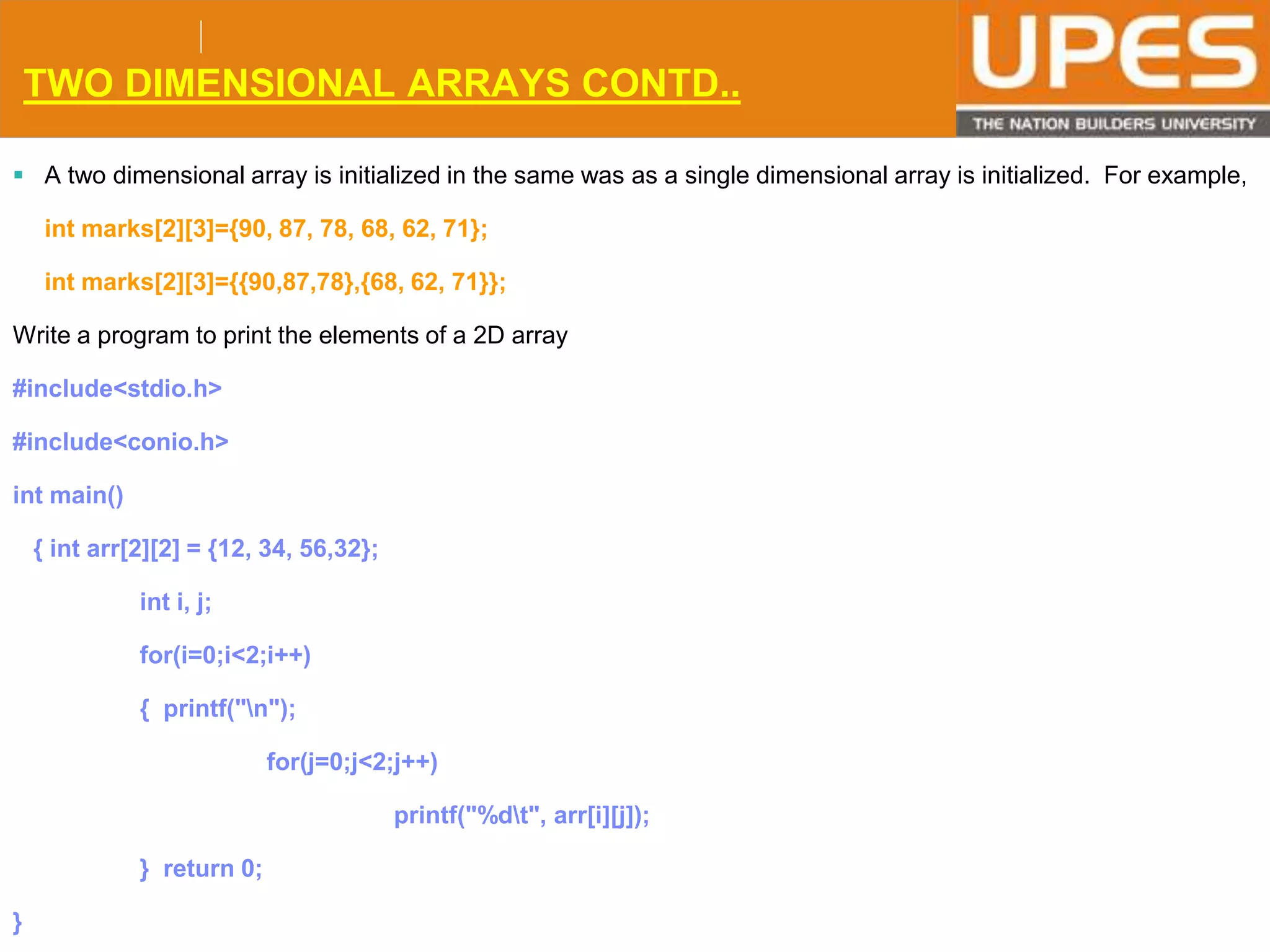 © 2015UPESJuly 2015 Department. Of Civil Engineering
TWO DIMENSIONAL ARRAYS CONTD..
 A two dimensional array is initialized in the same was as a single dimensional array is initialized. For example,
int marks[2][3]={90, 87, 78, 68, 62, 71};
int marks[2][3]={{90,87,78},{68, 62, 71}};
Write a program to print the elements of a 2D array
#include<stdio.h>
#include<conio.h>
int main()
{ int arr[2][2] = {12, 34, 56,32};
int i, j;
for(i=0;i<2;i++)
{ printf("n");
for(j=0;j<2;j++)
printf("%dt", arr[i][j]);
} return 0;
}
 