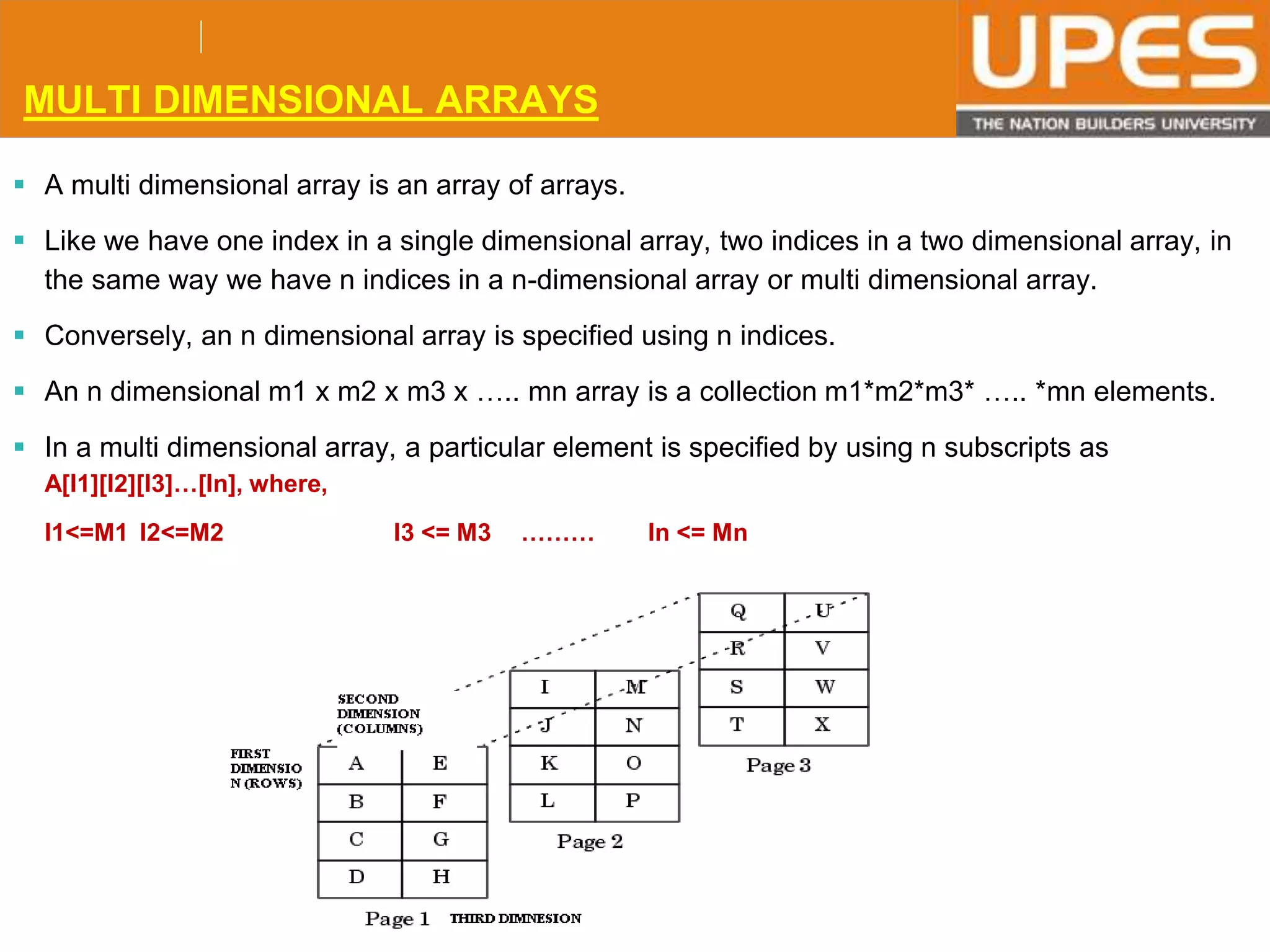 © 2015UPESJuly 2015 Department. Of Civil Engineering
MULTI DIMENSIONAL ARRAYS
 A multi dimensional array is an array of arrays.
 Like we have one index in a single dimensional array, two indices in a two dimensional array, in
the same way we have n indices in a n-dimensional array or multi dimensional array.
 Conversely, an n dimensional array is specified using n indices.
 An n dimensional m1 x m2 x m3 x ….. mn array is a collection m1*m2*m3* ….. *mn elements.
 In a multi dimensional array, a particular element is specified by using n subscripts as
A[I1][I2][I3]…[In], where,
I1<=M1 I2<=M2 I3 <= M3 ……… In <= Mn
 