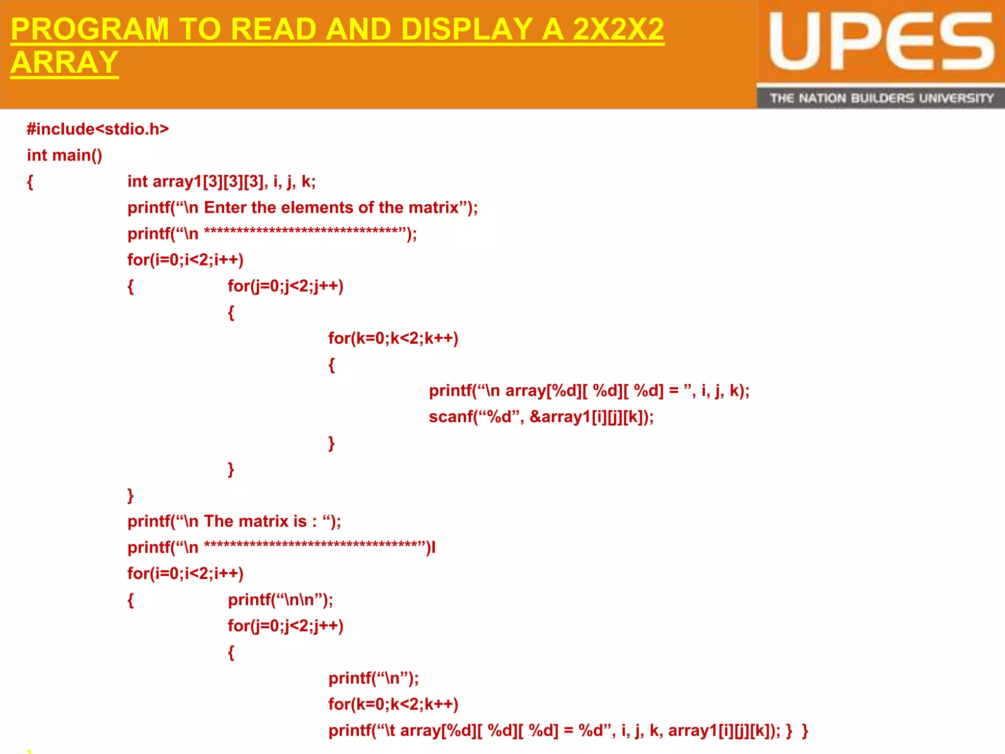 © 2015UPESJuly 2015 Department. Of Civil Engineering
PROGRAM TO READ AND DISPLAY A 2X2X2
ARRAY
#include<stdio.h>
int main()
{ int array1[3][3][3], i, j, k;
printf(“n Enter the elements of the matrix”);
printf(“n ******************************”);
for(i=0;i<2;i++)
{ for(j=0;j<2;j++)
{
for(k=0;k<2;k++)
{
printf(“n array[%d][ %d][ %d] = ”, i, j, k);
scanf(“%d”, &array1[i][j][k]);
}
}
}
printf(“n The matrix is : “);
printf(“n *********************************”)l
for(i=0;i<2;i++)
{ printf(“nn”);
for(j=0;j<2;j++)
{
printf(“n”);
for(k=0;k<2;k++)
printf(“t array[%d][ %d][ %d] = %d”, i, j, k, array1[i][j][k]); } }
 