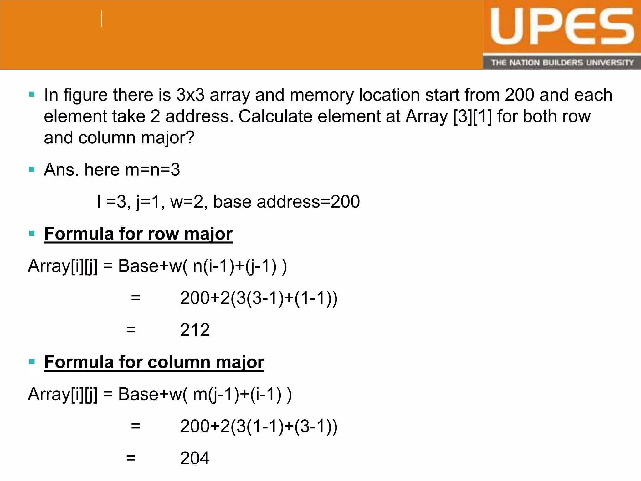 © 2015UPESJuly 2015 Department. Of Civil Engineering
 In figure there is 3x3 array and memory location start from 200 and each
element take 2 address. Calculate element at Array [3][1] for both row
and column major?
 Ans. here m=n=3
I =3, j=1, w=2, base address=200
 Formula for row major
Array[i][j] = Base+w( n(i-1)+(j-1) )
= 200+2(3(3-1)+(1-1))
= 212
 Formula for column major
Array[i][j] = Base+w( m(j-1)+(i-1) )
= 200+2(3(1-1)+(3-1))
= 204
 