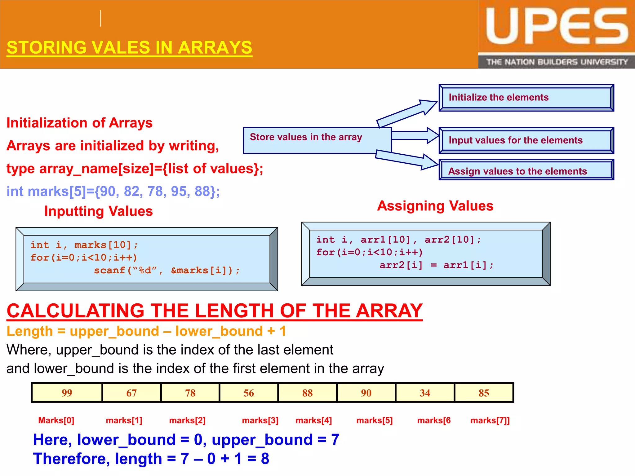 © 2015UPESJuly 2015 Department. Of Civil Engineering
STORING VALES IN ARRAYS
Store values in the array
Initialize the elements
Input values for the elements
Assign values to the elements
Initialization of Arrays
Arrays are initialized by writing,
type array_name[size]={list of values};
int marks[5]={90, 82, 78, 95, 88};
int i, marks[10];
for(i=0;i<10;i++)
scanf(“%d”, &marks[i]);
Assigning Values
int i, arr1[10], arr2[10];
for(i=0;i<10;i++)
arr2[i] = arr1[i];
Inputting Values
CALCULATING THE LENGTH OF THE ARRAY
Length = upper_bound – lower_bound + 1
Where, upper_bound is the index of the last element
and lower_bound is the index of the first element in the array
99 67 78 56 88 90 34 85
Marks[0] marks[1] marks[2] marks[3] marks[4] marks[5] marks[6 marks[7]]
Here, lower_bound = 0, upper_bound = 7
Therefore, length = 7 – 0 + 1 = 8
 