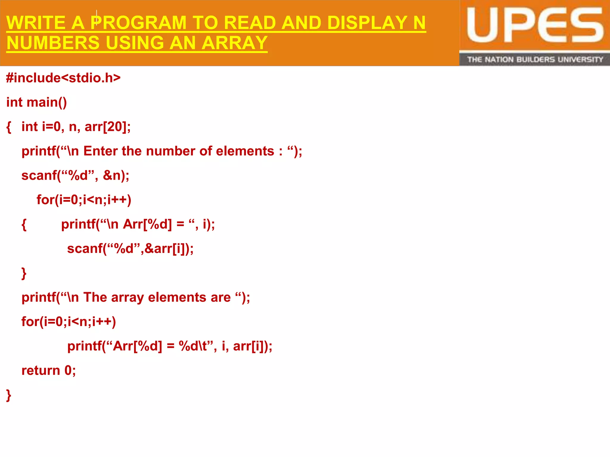 © 2015UPESJuly 2015 Department. Of Civil Engineering
WRITE A PROGRAM TO READ AND DISPLAY N
NUMBERS USING AN ARRAY
#include<stdio.h>
int main()
{ int i=0, n, arr[20];
printf(“n Enter the number of elements : “);
scanf(“%d”, &n);
for(i=0;i<n;i++)
{ printf(“n Arr[%d] = “, i);
scanf(“%d”,&arr[i]);
}
printf(“n The array elements are “);
for(i=0;i<n;i++)
printf(“Arr[%d] = %dt”, i, arr[i]);
return 0;
}
 