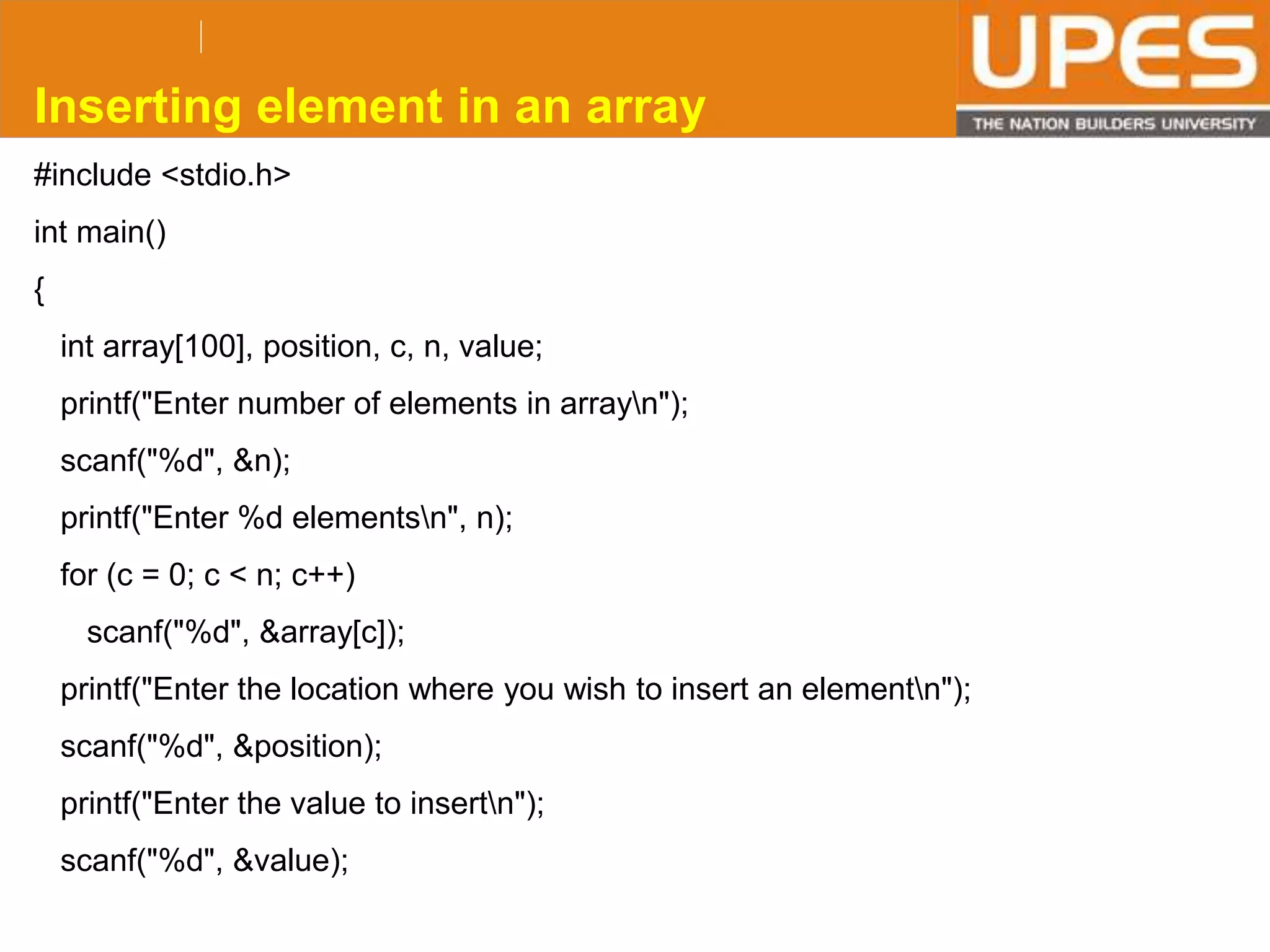 © 2015UPESJuly 2015 Department. Of Civil Engineering
#include <stdio.h>
int main()
{
int array[100], position, c, n, value;
printf("Enter number of elements in arrayn");
scanf("%d", &n);
printf("Enter %d elementsn", n);
for (c = 0; c < n; c++)
scanf("%d", &array[c]);
printf("Enter the location where you wish to insert an elementn");
scanf("%d", &position);
printf("Enter the value to insertn");
scanf("%d", &value);
Inserting element in an array
 