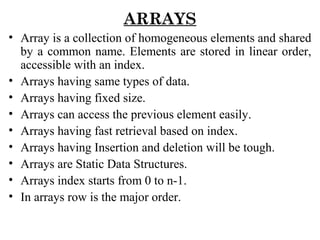 ARRAYS
• Array is a collection of homogeneous elements and shared
by a common name. Elements are stored in linear order,
accessible with an index.
• Arrays having same types of data.
• Arrays having fixed size.
• Arrays can access the previous element easily.
• Arrays having fast retrieval based on index.
• Arrays having Insertion and deletion will be tough.
• Arrays are Static Data Structures.
• Arrays index starts from 0 to n-1.
• In arrays row is the major order.
 