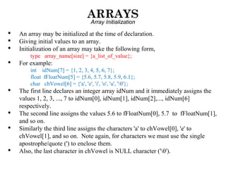 ARRAYS
Array Initialization
 An array may be initialized at the time of declaration.
 Giving initial values to an array.
 Initialization of an array may take the following form,
type array_name[size] = {a_list_of_value};
 For example:
int idNum[7] = {1, 2, 3, 4, 5, 6, 7};
float fFloatNum[5] = {5.6, 5.7, 5.8, 5.9, 6.1};
char chVowel[6] = {'a', 'e', 'i', 'o', 'u', '0'};
 The first line declares an integer array idNum and it immediately assigns the
values 1, 2, 3, ..., 7 to idNum[0], idNum[1], idNum[2],..., idNum[6]
respectively.
 The second line assigns the values 5.6 to fFloatNum[0], 5.7 to fFloatNum[1],
and so on.
 Similarly the third line assigns the characters 'a' to chVowel[0], 'e' to
chVowel[1], and so on. Note again, for characters we must use the single
apostrophe/quote (') to enclose them.
 Also, the last character in chVowel is NULL character ('0').
 