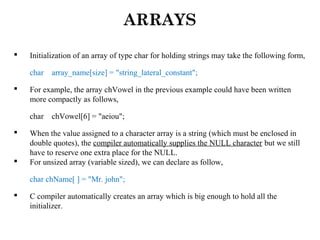 ARRAYS
 Initialization of an array of type char for holding strings may take the following form,
char array_name[size] = "string_lateral_constant";
 For example, the array chVowel in the previous example could have been written
more compactly as follows,
char chVowel[6] = "aeiou";
 When the value assigned to a character array is a string (which must be enclosed in
double quotes), the compiler automatically supplies the NULL character but we still
have to reserve one extra place for the NULL.
 For unsized array (variable sized), we can declare as follow,
char chName[ ] = "Mr. john";
 C compiler automatically creates an array which is big enough to hold all the
initializer.
 