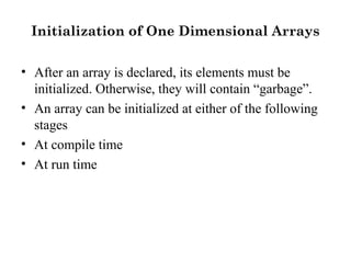 Initialization of One Dimensional Arrays
• After an array is declared, its elements must be
initialized. Otherwise, they will contain “garbage”.
• An array can be initialized at either of the following
stages
• At compile time
• At run time
 