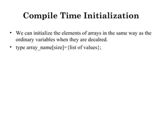 Compile Time Initialization
• We can initialize the elements of arrays in the same way as the
ordinary variables when they are decalred.
• type array_name[size]={list of values};
 