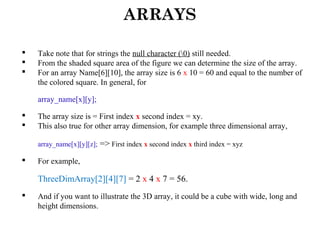 ARRAYS
 Take note that for strings the null character (0) still needed.
 From the shaded square area of the figure we can determine the size of the array.
 For an array Name[6][10], the array size is 6 x 10 = 60 and equal to the number of
the colored square. In general, for
array_name[x][y];
 The array size is = First index x second index = xy.
 This also true for other array dimension, for example three dimensional array,
array_name[x][y][z]; => First index x second index x third index = xyz
 For example,
ThreeDimArray[2][4][7] = 2 x 4 x 7 = 56.
 And if you want to illustrate the 3D array, it could be a cube with wide, long and
height dimensions.
 