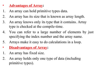 • Advantages of Array:
1. An array can hold primitive types data.
2. An array has its size that is known as array length.
3. An array knows only its type that it contains. Array
type is checked at the compile-time.
4. You can refer to a large number of elements by just
specifying the index number and the array name.
5. Arrays make it easy to do calculations in a loop.
• Disadvantages of Array:
1. An array has fixed size.
2. An array holds only one type of data (including
primitive types).
 