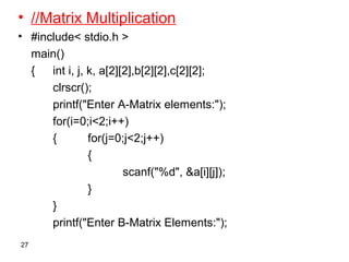 • //Matrix Multiplication
• #include< stdio.h >
main()
{ int i, j, k, a[2][2],b[2][2],c[2][2];
clrscr();
printf("Enter A-Matrix elements:");
for(i=0;i<2;i++)
{ for(j=0;j<2;j++)
{
scanf("%d", &a[i][j]);
}
}
printf("Enter B-Matrix Elements:");
27
 