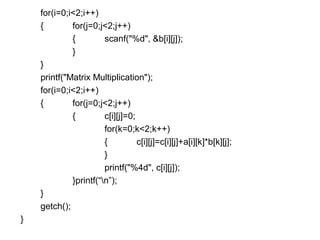 for(i=0;i<2;i++)
{ for(j=0;j<2;j++)
{ scanf("%d", &b[i][j]);
}
}
printf("Matrix Multiplication");
for(i=0;i<2;i++)
{ for(j=0;j<2;j++)
{ c[i][j]=0;
for(k=0;k<2;k++)
{ c[i][j]=c[i][j]+a[i][k]*b[k][j];
}
printf("%4d", c[i][j]);
}printf(“n”);
}
getch();
}
 