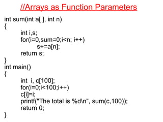 //Arrays as Function Parameters
int sum(int a[ ], int n)
{
int i,s;
for(i=0,sum=0;i<n; i++)
s+=a[n];
return s;
}
int main()
{
int i, c[100];
for(i=0;i<100;i++)
c[i]=i;
printf("The total is %dn", sum(c,100));
return 0;
}
 
