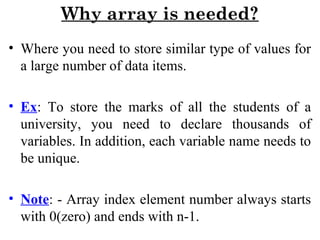 Why array is needed?
• Where you need to store similar type of values for
a large number of data items.
• Ex: To store the marks of all the students of a
university, you need to declare thousands of
variables. In addition, each variable name needs to
be unique.
• Note: - Array index element number always starts
with 0(zero) and ends with n-1.
 