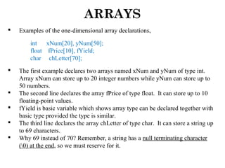 ARRAYS
 Examples of the one-dimensional array declarations,
int xNum[20], yNum[50];
float fPrice[10], fYield;
char chLetter[70];
 The first example declares two arrays named xNum and yNum of type int.
Array xNum can store up to 20 integer numbers while yNum can store up to
50 numbers.
 The second line declares the array fPrice of type float. It can store up to 10
floating-point values.
 fYield is basic variable which shows array type can be declared together with
basic type provided the type is similar.
 The third line declares the array chLetter of type char. It can store a string up
to 69 characters.
 Why 69 instead of 70? Remember, a string has a null terminating character
(0) at the end, so we must reserve for it.
 