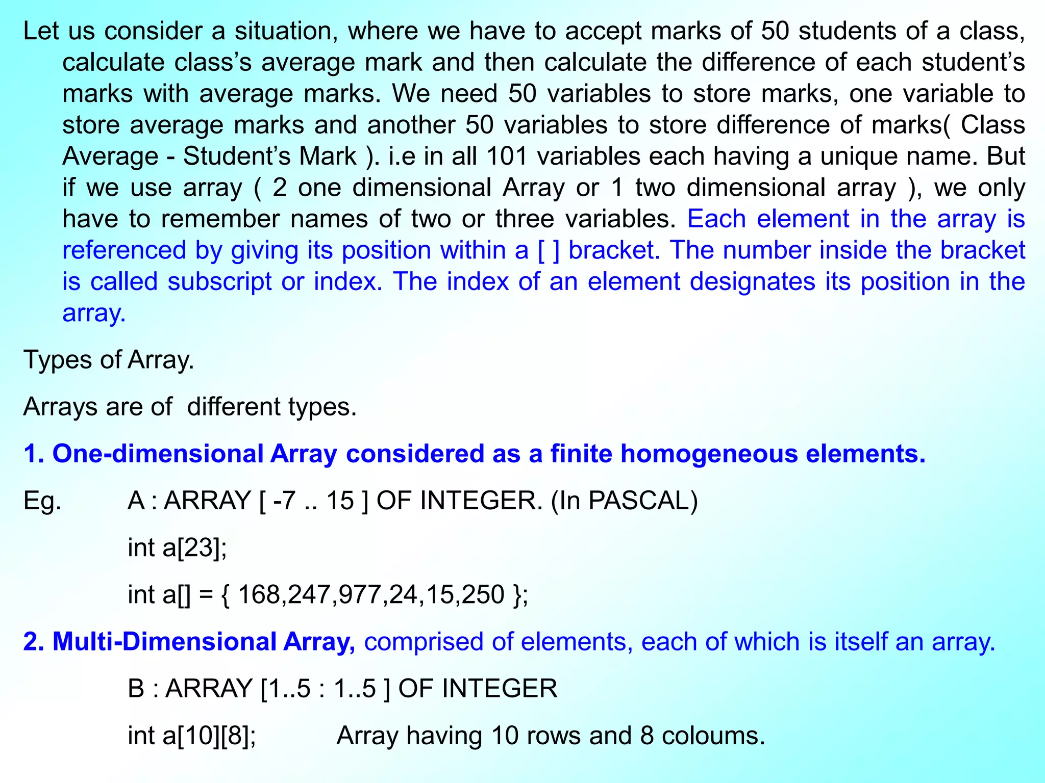 Let us consider a situation, where we have to accept marks of 50 students of a class, calculate class’s average mark and then calculate the difference of each student’s marks with average marks. We need 50 variables to store marks, one variable to store average marks and another 50 variables to store difference of marks( Class Average - Student’s Mark ). i.e in all 101 variables each having a unique name. But if we use array ( 2 one dimensional Array or 1 two dimensional array ), we only have to remember names of two or three variables. Each element in the array is referenced by giving its position within a [ ] bracket. The number inside the bracket is called subscript or index. The index of an element designates its position in the array. Types of Array. Arrays are of different types. 1. One-dimensional Array considered as a finite homogeneous elements. Eg. A : ARRAY [ -7 .. 15 ] OF INTEGER. (In PASCAL) int a[23]; int a[] = { 168,247,977,24,15,250 }; 2. Multi-Dimensional Array, comprised of elements, each of which is itself an array. B : ARRAY [1..5 : 1..5 ] OF INTEGER int a[10][8]; Array having 10 rows and 8 coloums. 