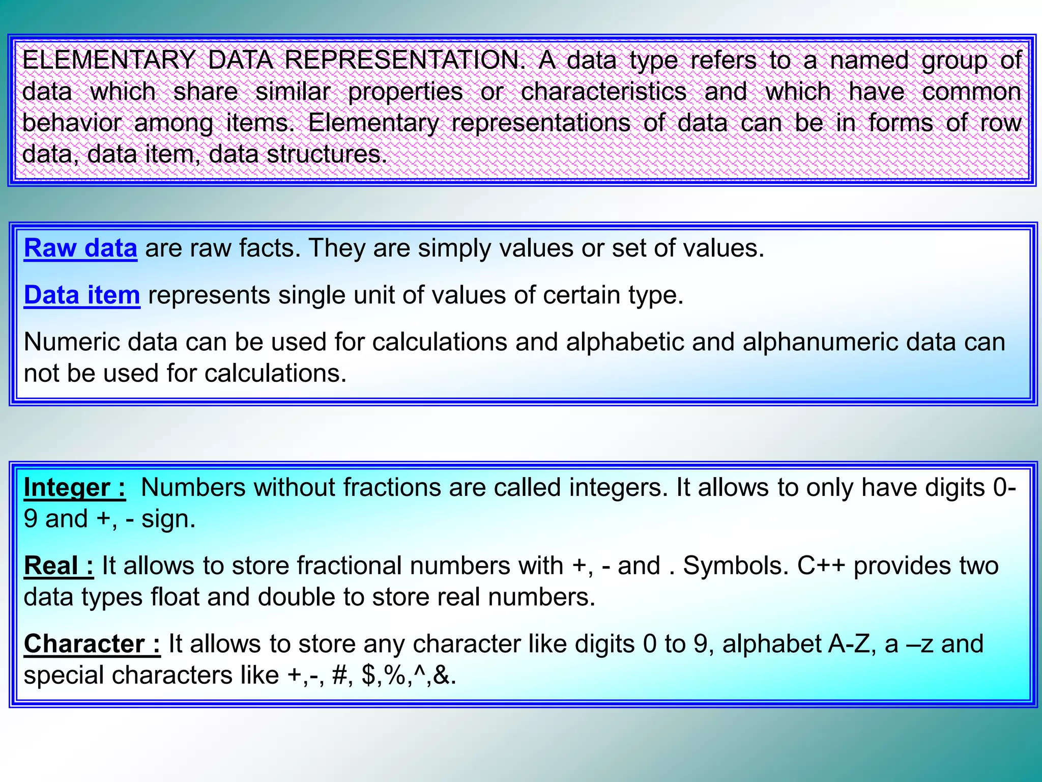ELEMENTARY DATA REPRESENTATION. A data type refers to a named group of data which share similar properties or characteristics and which have common behavior among items. Elementary representations of data can be in forms of row data, data item, data structures. Raw data are raw facts. They are simply values or set of values. Data item represents single unit of values of certain type. Numeric data can be used for calculations and alphabetic and alphanumeric data can not be used for calculations. Integer : Numbers without fractions are called integers. It allows to only have digits 0- 9 and +, - sign. Real : It allows to store fractional numbers with +, - and . Symbols. C++ provides two data types float and double to store real numbers. Character : It allows to store any character like digits 0 to 9, alphabet A-Z, a –z and special characters like +,-, #, $,%,^,&. 