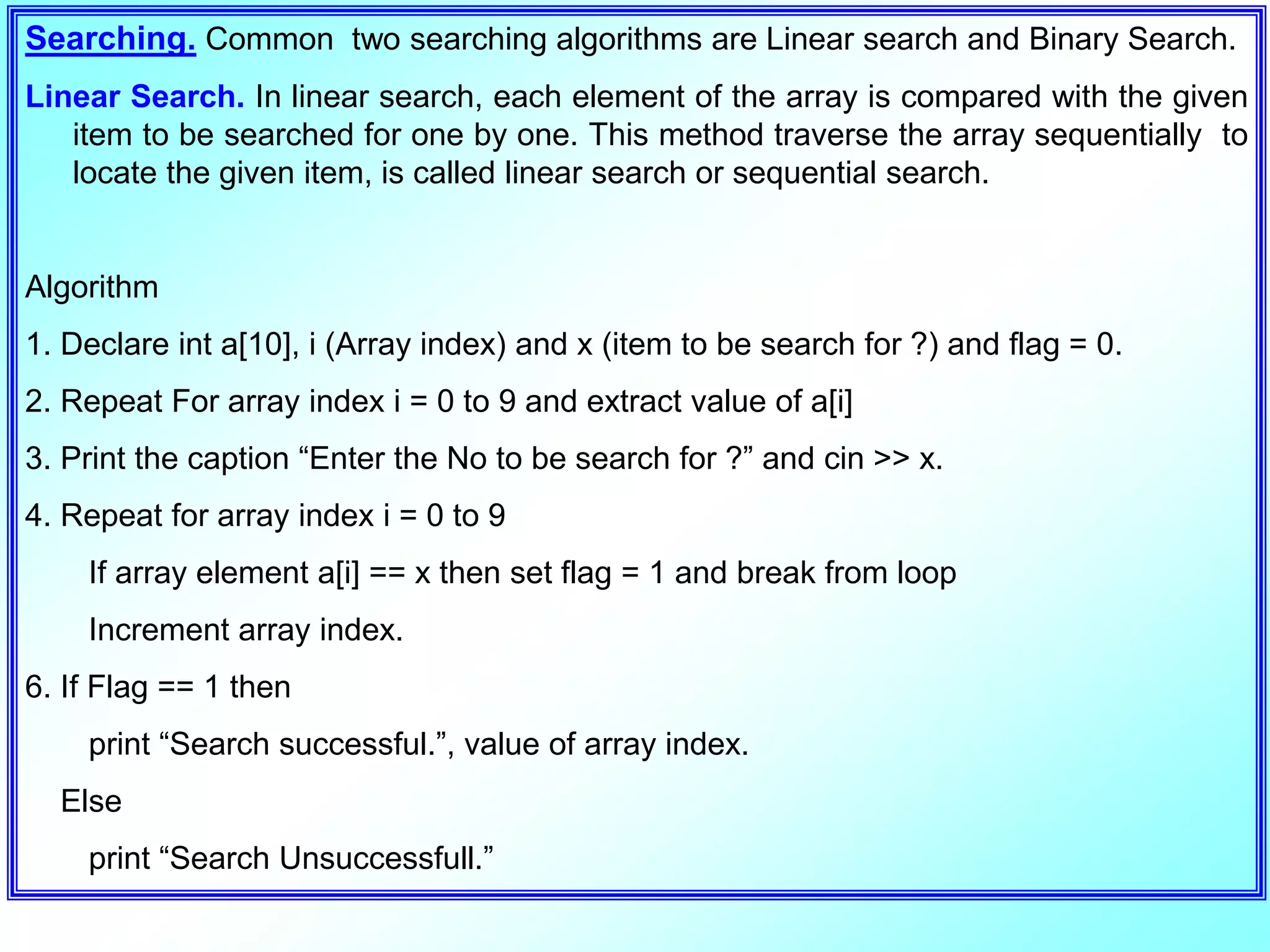 Searching. Common two searching algorithms are Linear search and Binary Search. Linear Search. In linear search, each element of the array is compared with the given item to be searched for one by one. This method traverse the array sequentially to locate the given item, is called linear search or sequential search. Algorithm 1. Declare int a[10], i (Array index) and x (item to be search for ?) and flag = 0. 2. Repeat For array index i = 0 to 9 and extract value of a[i] 3. Print the caption “Enter the No to be search for ?” and cin >> x. 4. Repeat for array index i = 0 to 9 If array element a[i] == x then set flag = 1 and break from loop Increment array index. 6. If Flag == 1 then print “Search successful.”, value of array index. Else print “Search Unsuccessfull.” 