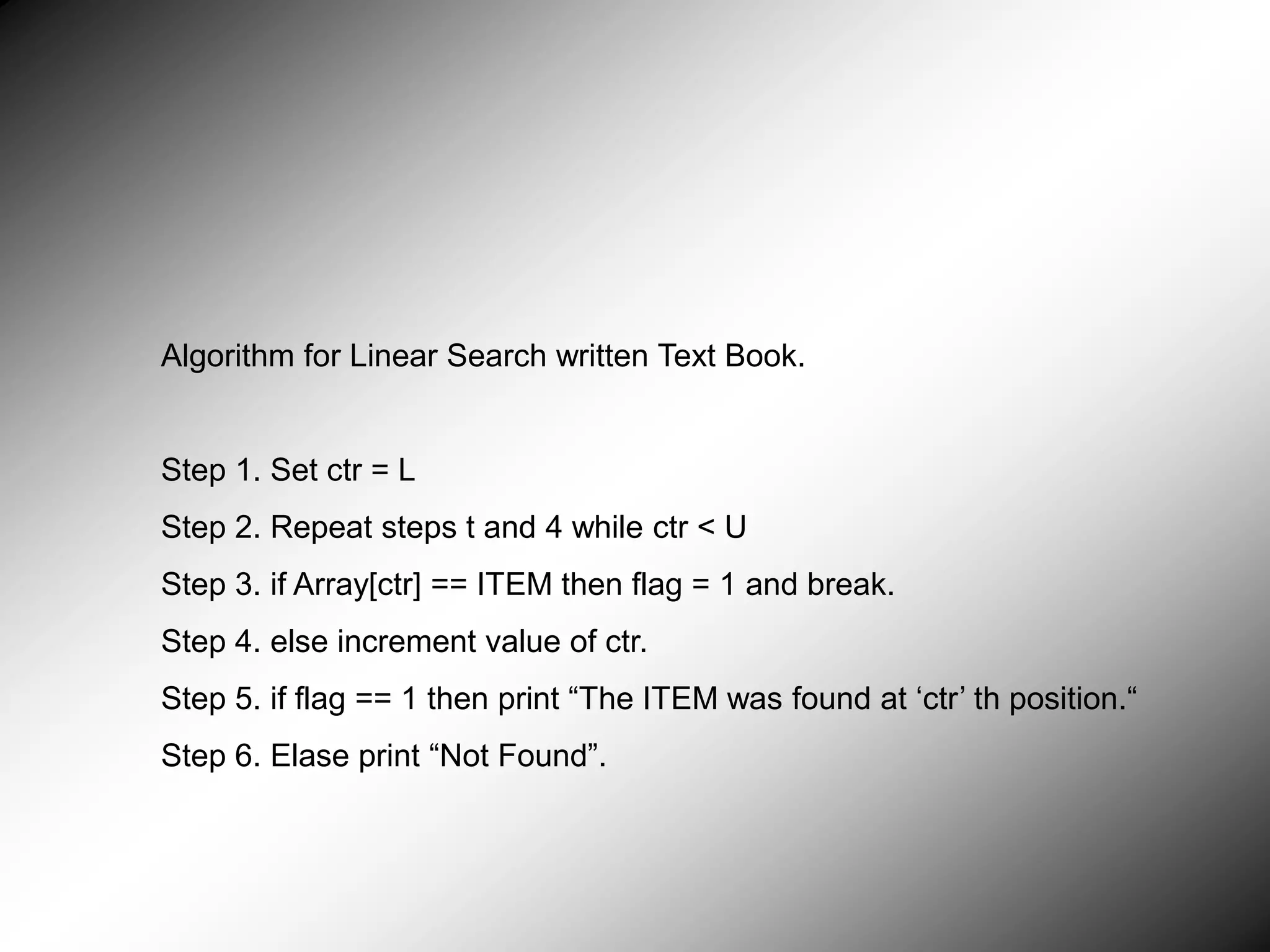 Algorithm for Linear Search written Text Book. Step 1. Set ctr = L Step 2. Repeat steps t and 4 while ctr < U Step 3. if Array[ctr] == ITEM then flag = 1 and break. Step 4. else increment value of ctr. Step 5. if flag == 1 then print “The ITEM was found at ‘ctr’ th position.“ Step 6. Elase print “Not Found”. 