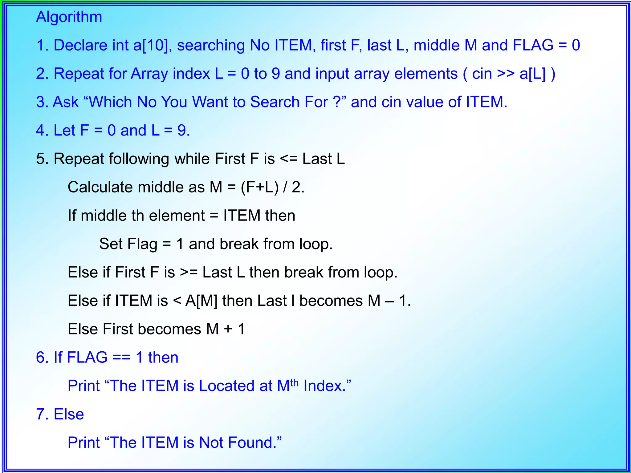 Algorithm 1. Declare int a[10], searching No ITEM, first F, last L, middle M and FLAG = 0 2. Repeat for Array index L = 0 to 9 and input array elements ( cin >> a[L] ) 3. Ask “Which No You Want to Search For ?” and cin value of ITEM. 4. Let F = 0 and L = 9. 5. Repeat following while First F is <= Last L Calculate middle as M = (F+L) / 2. If middle th element = ITEM then Set Flag = 1 and break from loop. Else if First F is >= Last L then break from loop. Else if ITEM is < A[M] then Last l becomes M – 1. Else First becomes M + 1 6. If FLAG == 1 then Print “The ITEM is Located at Mth Index.” 7. Else Print “The ITEM is Not Found.” 