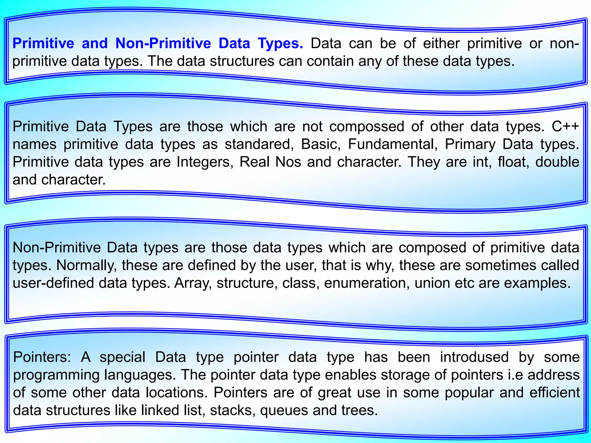 Primitive and Non-Primitive Data Types. Data can be of either primitive or non- primitive data types. The data structures can contain any of these data types. Primitive Data Types are those which are not compossed of other data types. C++ names primitive data types as standared, Basic, Fundamental, Primary Data types. Primitive data types are Integers, Real Nos and character. They are int, float, double and character. Non-Primitive Data types are those data types which are composed of primitive data types. Normally, these are defined by the user, that is why, these are sometimes called user-defined data types. Array, structure, class, enumeration, union etc are examples. Pointers: A special Data type pointer data type has been introdused by some programming languages. The pointer data type enables storage of pointers i.e address of some other data locations. Pointers are of great use in some popular and efficient data structures like linked list, stacks, queues and trees. 
