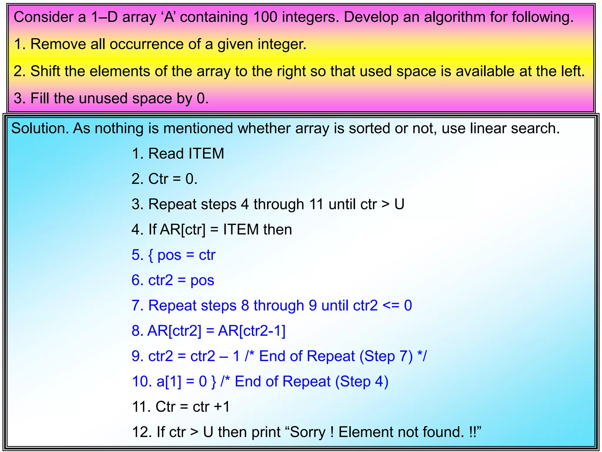 Consider a 1–D array ‘A’ containing 100 integers. Develop an algorithm for following. 1. Remove all occurrence of a given integer. 2. Shift the elements of the array to the right so that used space is available at the left. 3. Fill the unused space by 0. Solution. As nothing is mentioned whether array is sorted or not, use linear search. 1. Read ITEM 2. Ctr = 0. 3. Repeat steps 4 through 11 until ctr > U 4. If AR[ctr] = ITEM then 5. { pos = ctr 6. ctr2 = pos 7. Repeat steps 8 through 9 until ctr2 <= 0 8. AR[ctr2] = AR[ctr2-1] 9. ctr2 = ctr2 – 1 /* End of Repeat (Step 7) */ 10. a[1] = 0 } /* End of Repeat (Step 4) 11. Ctr = ctr +1 12. If ctr > U then print “Sorry ! Element not found. !!” 