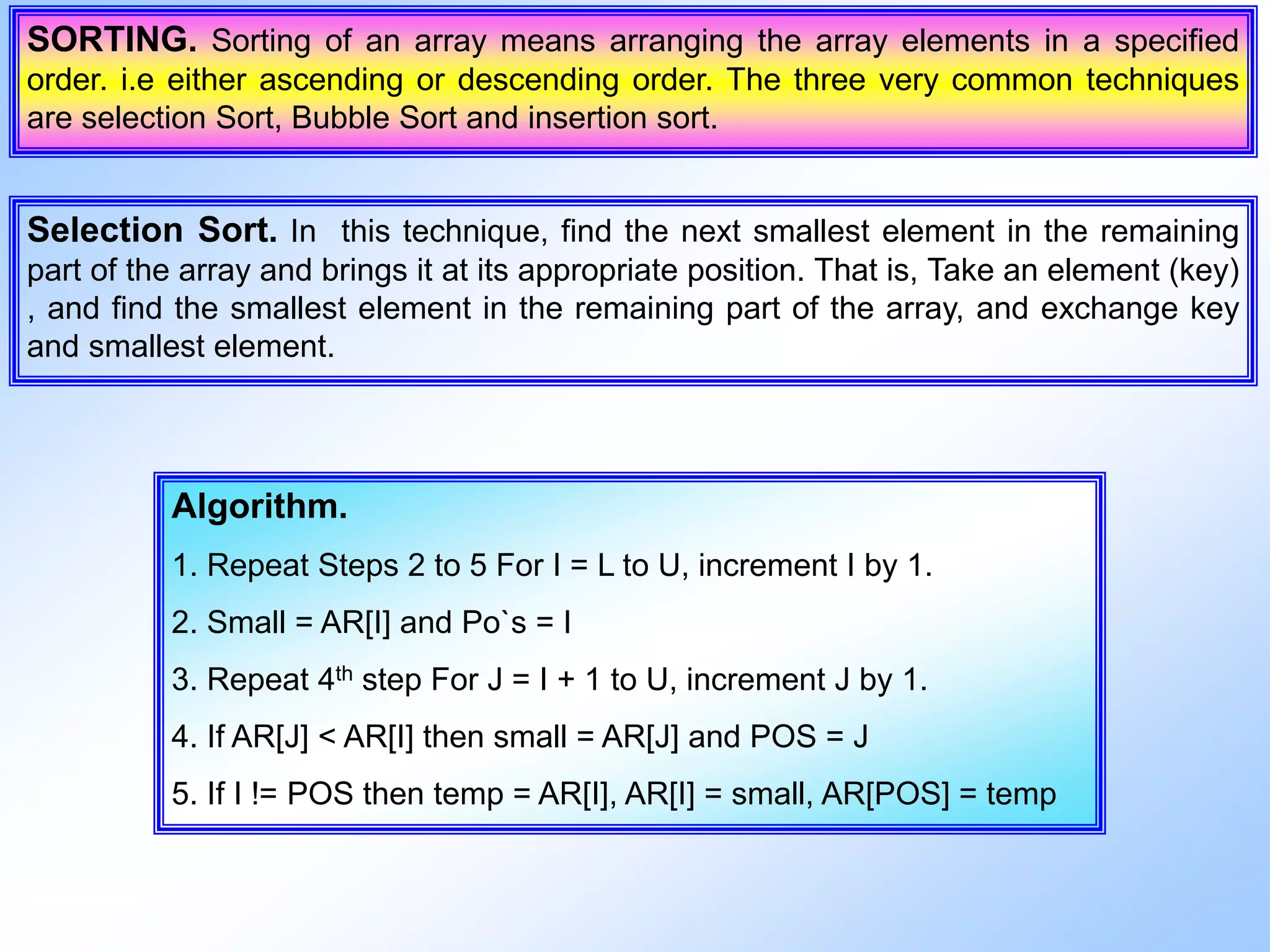 SORTING. Sorting of an array means arranging the array elements in a specified order. i.e either ascending or descending order. The three very common techniques are selection Sort, Bubble Sort and insertion sort. Selection Sort. In this technique, find the next smallest element in the remaining part of the array and brings it at its appropriate position. That is, Take an element (key) , and find the smallest element in the remaining part of the array, and exchange key and smallest element. Algorithm. 1. Repeat Steps 2 to 5 For I = L to U, increment I by 1. 2. Small = AR[I] and Po`s = I 3. Repeat 4th step For J = I + 1 to U, increment J by 1. 4. If AR[J] < AR[I] then small = AR[J] and POS = J 5. If I != POS then temp = AR[I], AR[I] = small, AR[POS] = temp 