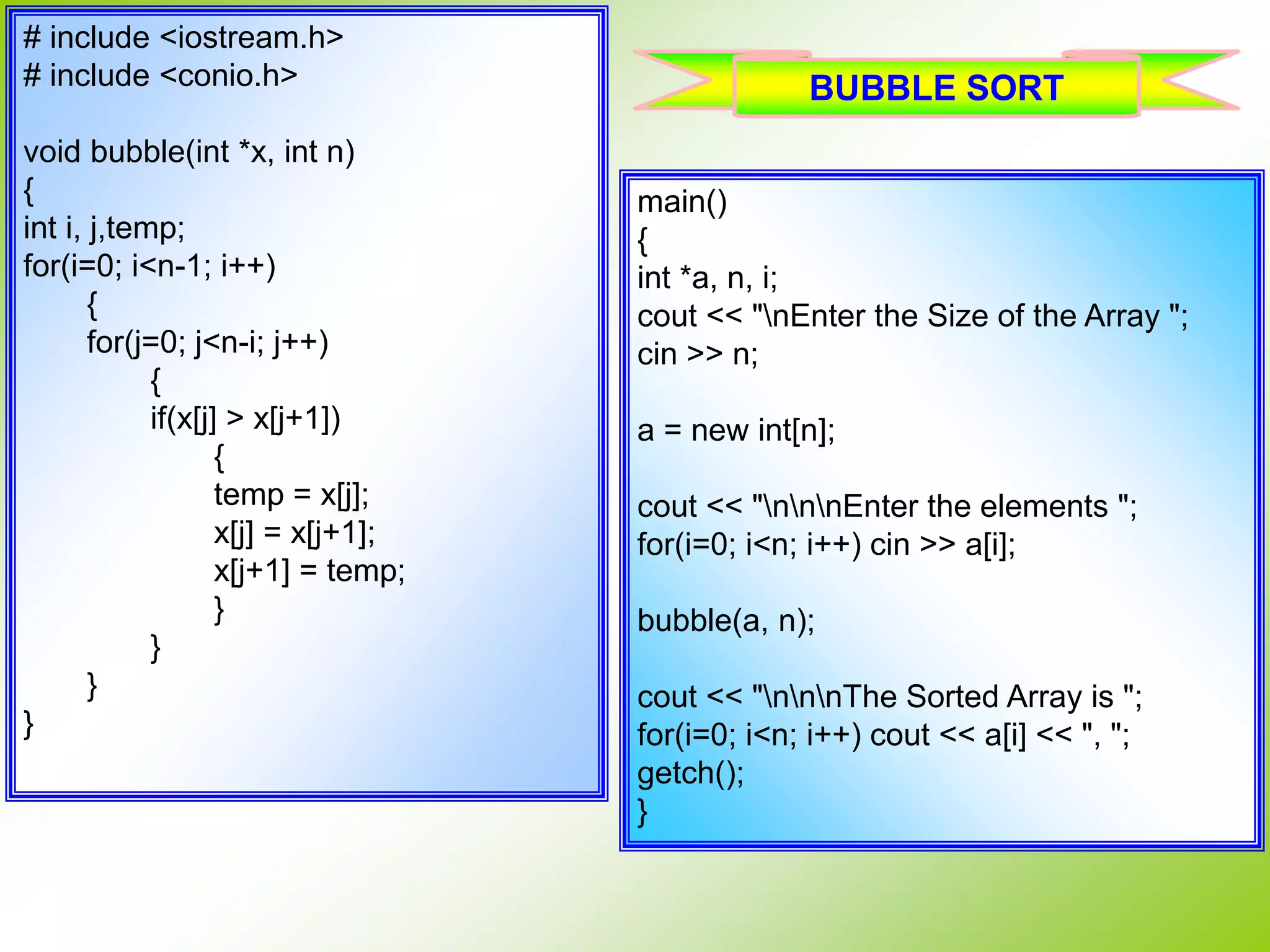 # include <iostream.h> # include <conio.h> void bubble(int *x, int n) { int i, j,temp; for(i=0; i<n-1; i++) { for(j=0; j<n-i; j++) { if(x[j] > x[j+1]) { temp = x[j]; x[j] = x[j+1]; x[j+1] = temp; } } } } main() { int *a, n, i; cout << "nEnter the Size of the Array "; cin >> n; a = new int[n]; cout << "nnnEnter the elements "; for(i=0; i<n; i++) cin >> a[i]; bubble(a, n); cout << "nnnThe Sorted Array is "; for(i=0; i<n; i++) cout << a[i] << ", "; getch(); } BUBBLE SORT 