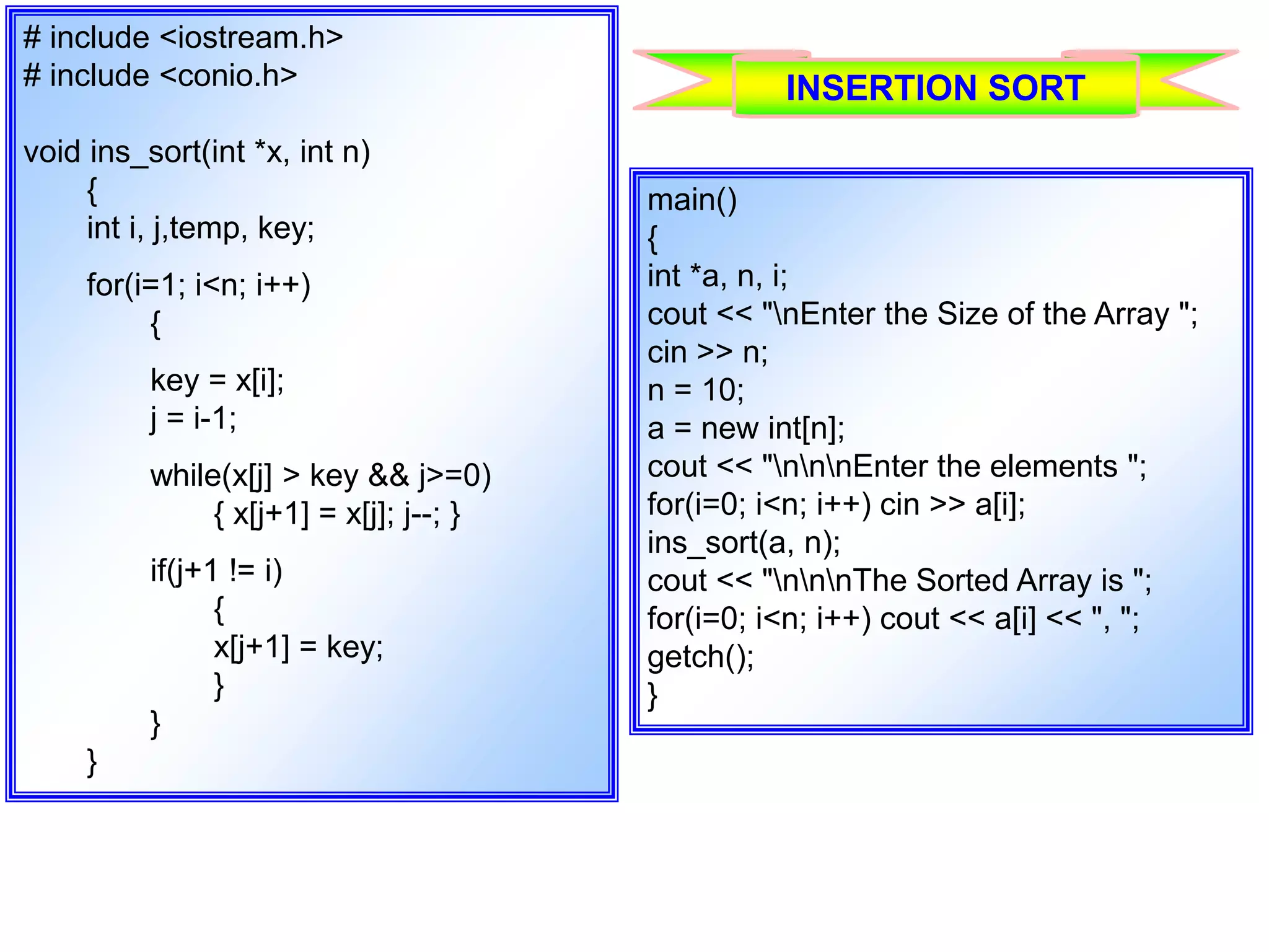 # include <iostream.h> # include <conio.h> void ins_sort(int *x, int n) { int i, j,temp, key; for(i=1; i<n; i++) { key = x[i]; j = i-1; while(x[j] > key && j>=0) { x[j+1] = x[j]; j--; } if(j+1 != i) { x[j+1] = key; } } } main() { int *a, n, i; cout << "nEnter the Size of the Array "; cin >> n; n = 10; a = new int[n]; cout << "nnnEnter the elements "; for(i=0; i<n; i++) cin >> a[i]; ins_sort(a, n); cout << "nnnThe Sorted Array is "; for(i=0; i<n; i++) cout << a[i] << ", "; getch(); } INSERTION SORT 