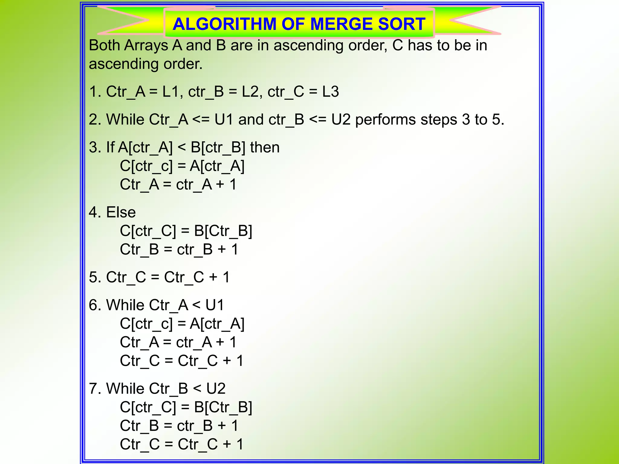 Both Arrays A and B are in ascending order, C has to be in ascending order. 1. Ctr_A = L1, ctr_B = L2, ctr_C = L3 2. While Ctr_A <= U1 and ctr_B <= U2 performs steps 3 to 5. 3. If A[ctr_A] < B[ctr_B] then C[ctr_c] = A[ctr_A] Ctr_A = ctr_A + 1 4. Else C[ctr_C] = B[Ctr_B] Ctr_B = ctr_B + 1 5. Ctr_C = Ctr_C + 1 6. While Ctr_A < U1 C[ctr_c] = A[ctr_A] Ctr_A = ctr_A + 1 Ctr_C = Ctr_C + 1 7. While Ctr_B < U2 C[ctr_C] = B[Ctr_B] Ctr_B = ctr_B + 1 Ctr_C = Ctr_C + 1 ALGORITHM OF MERGE SORT 