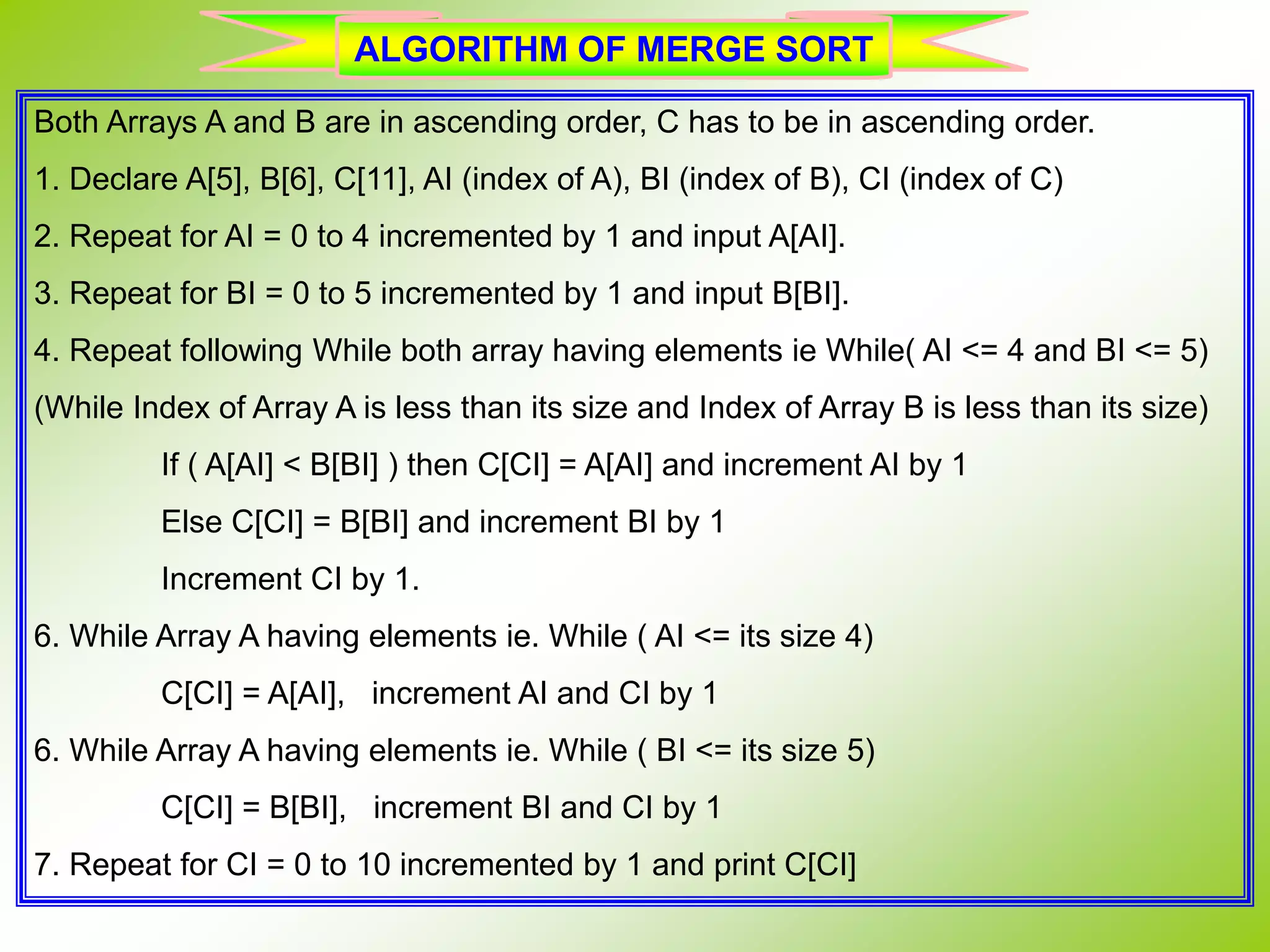 Both Arrays A and B are in ascending order, C has to be in ascending order. 1. Declare A[5], B[6], C[11], AI (index of A), BI (index of B), CI (index of C) 2. Repeat for AI = 0 to 4 incremented by 1 and input A[AI]. 3. Repeat for BI = 0 to 5 incremented by 1 and input B[BI]. 4. Repeat following While both array having elements ie While( AI <= 4 and BI <= 5) (While Index of Array A is less than its size and Index of Array B is less than its size) If ( A[AI] < B[BI] ) then C[CI] = A[AI] and increment AI by 1 Else C[CI] = B[BI] and increment BI by 1 Increment CI by 1. 6. While Array A having elements ie. While ( AI <= its size 4) C[CI] = A[AI], increment AI and CI by 1 6. While Array A having elements ie. While ( BI <= its size 5) C[CI] = B[BI], increment BI and CI by 1 7. Repeat for CI = 0 to 10 incremented by 1 and print C[CI] ALGORITHM OF MERGE SORT 