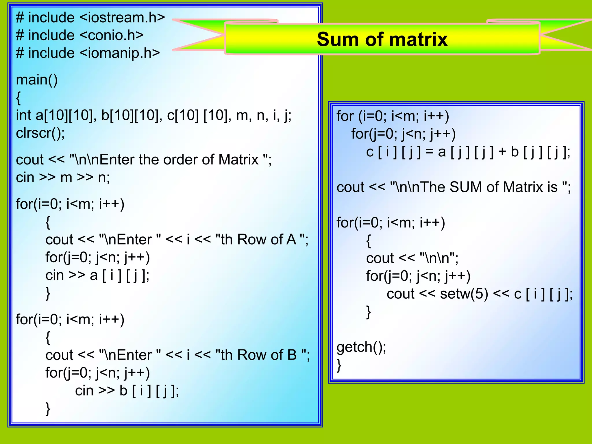 # include <iostream.h> # include <conio.h> # include <iomanip.h> main() { int a[10][10], b[10][10], c[10] [10], m, n, i, j; clrscr(); cout << "nnEnter the order of Matrix "; cin >> m >> n; for(i=0; i<m; i++) { cout << "nEnter " << i << "th Row of A "; for(j=0; j<n; j++) cin >> a [ i ] [ j ]; } for(i=0; i<m; i++) { cout << "nEnter " << i << "th Row of B "; for(j=0; j<n; j++) cin >> b [ i ] [ j ]; } for (i=0; i<m; i++) for(j=0; j<n; j++) c [ i ] [ j ] = a [ j ] [ j ] + b [ j ] [ j ]; cout << "nnThe SUM of Matrix is "; for(i=0; i<m; i++) { cout << "nn"; for(j=0; j<n; j++) cout << setw(5) << c [ i ] [ j ]; } getch(); } Sum of matrix 