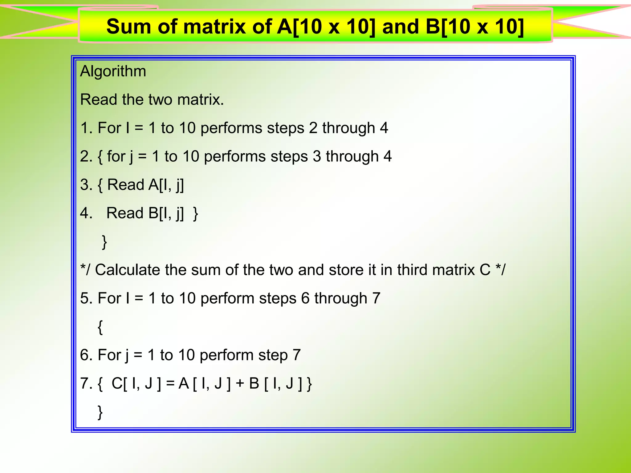 Algorithm Read the two matrix. 1. For I = 1 to 10 performs steps 2 through 4 2. { for j = 1 to 10 performs steps 3 through 4 3. { Read A[I, j] 4. Read B[I, j] } } */ Calculate the sum of the two and store it in third matrix C */ 5. For I = 1 to 10 perform steps 6 through 7 { 6. For j = 1 to 10 perform step 7 7. { C[ I, J ] = A [ I, J ] + B [ I, J ] } } Sum of matrix of A[10 x 10] and B[10 x 10] 
