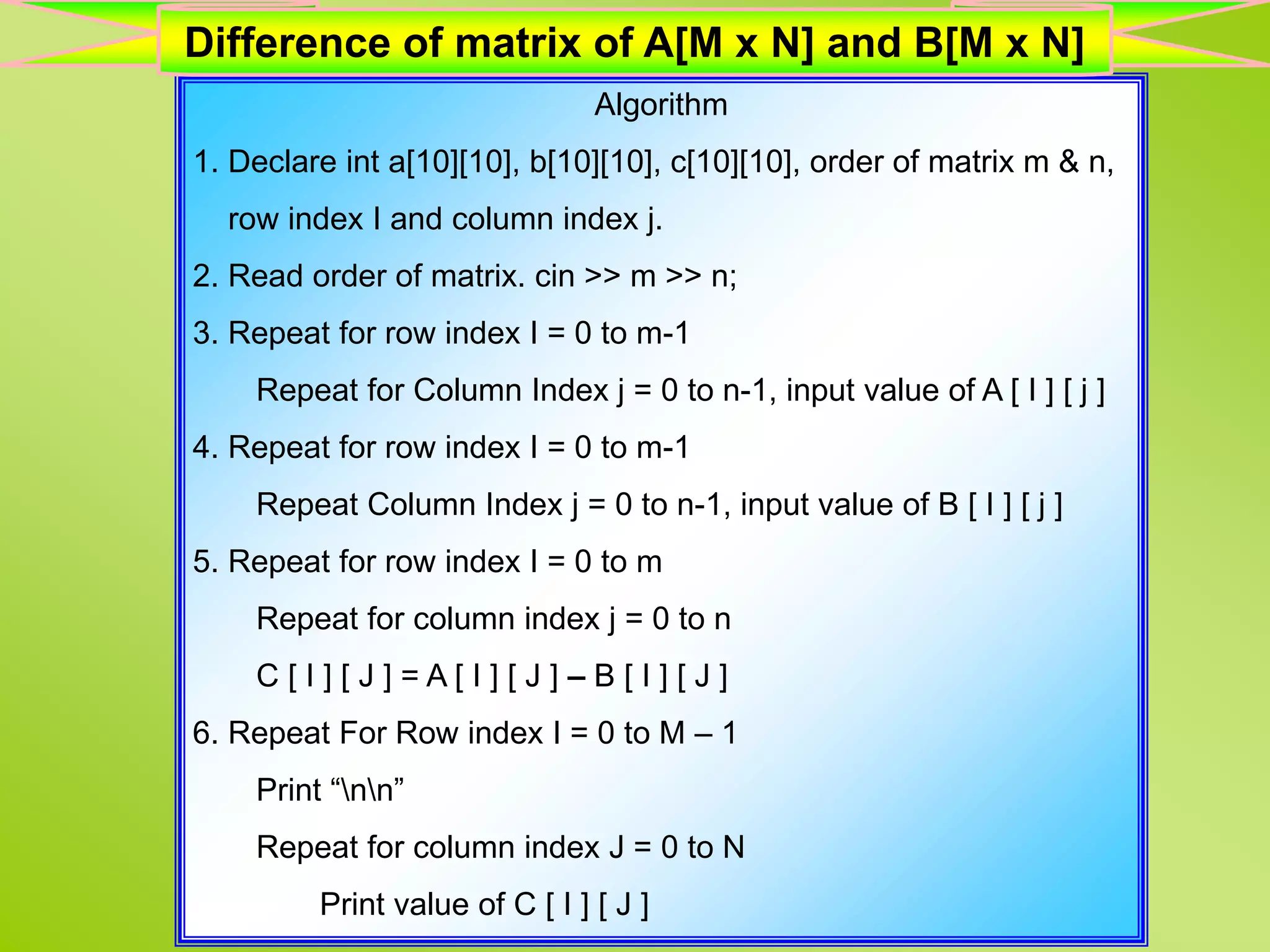 Algorithm 1. Declare int a[10][10], b[10][10], c[10][10], order of matrix m & n, row index I and column index j. 2. Read order of matrix. cin >> m >> n; 3. Repeat for row index I = 0 to m-1 Repeat for Column Index j = 0 to n-1, input value of A [ I ] [ j ] 4. Repeat for row index I = 0 to m-1 Repeat Column Index j = 0 to n-1, input value of B [ I ] [ j ] 5. Repeat for row index I = 0 to m Repeat for column index j = 0 to n C [ I ] [ J ] = A [ I ] [ J ] – B [ I ] [ J ] 6. Repeat For Row index I = 0 to M – 1 Print “nn” Repeat for column index J = 0 to N Print value of C [ I ] [ J ] Difference of matrix of A[M x N] and B[M x N] 