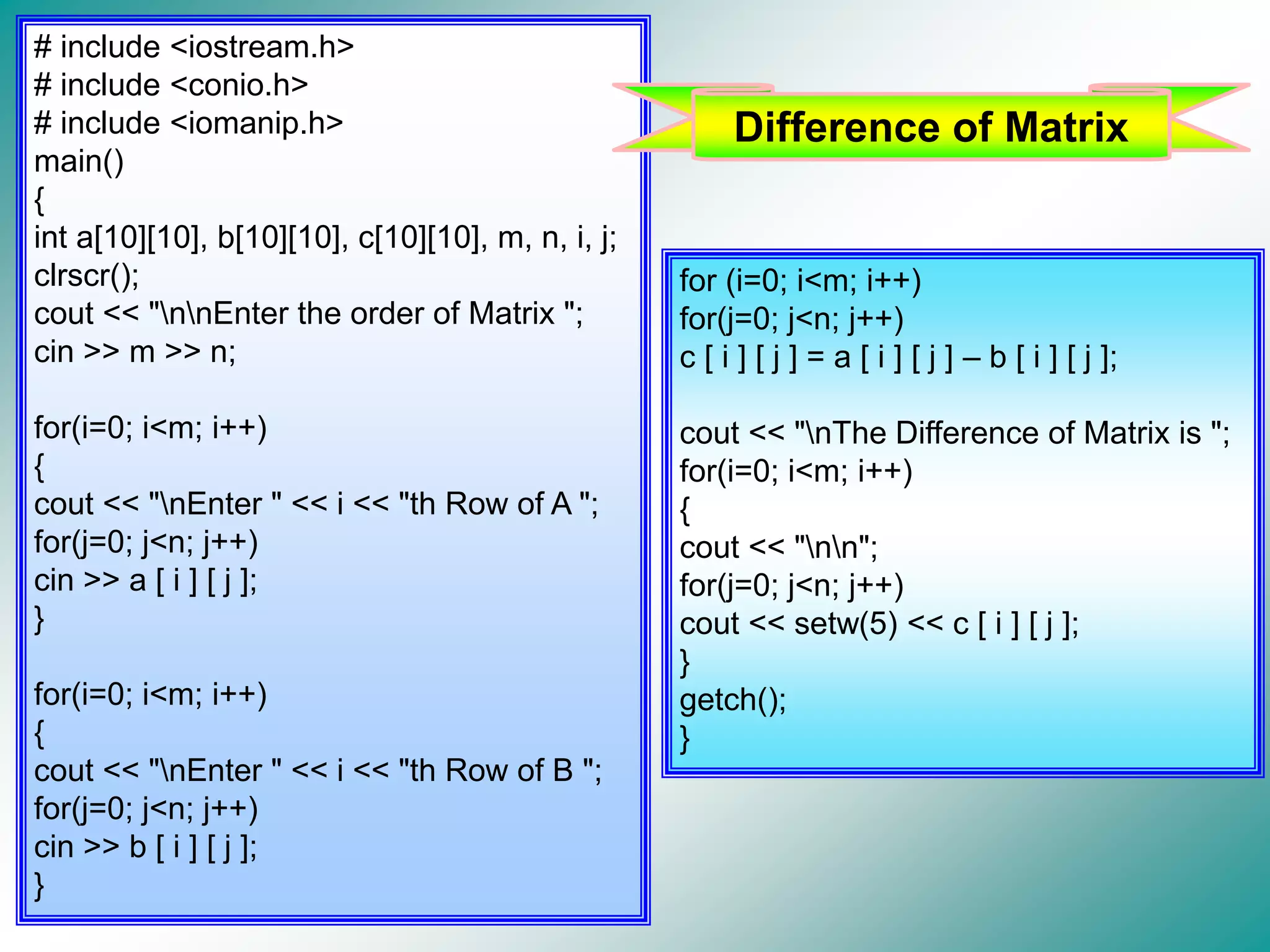 # include <iostream.h> # include <conio.h> # include <iomanip.h> main() { int a[10][10], b[10][10], c[10][10], m, n, i, j; clrscr(); cout << "nnEnter the order of Matrix "; cin >> m >> n; for(i=0; i<m; i++) { cout << "nEnter " << i << "th Row of A "; for(j=0; j<n; j++) cin >> a [ i ] [ j ]; } for(i=0; i<m; i++) { cout << "nEnter " << i << "th Row of B "; for(j=0; j<n; j++) cin >> b [ i ] [ j ]; } for (i=0; i<m; i++) for(j=0; j<n; j++) c [ i ] [ j ] = a [ i ] [ j ] – b [ i ] [ j ]; cout << "nThe Difference of Matrix is "; for(i=0; i<m; i++) { cout << "nn"; for(j=0; j<n; j++) cout << setw(5) << c [ i ] [ j ]; } getch(); } Difference of Matrix 