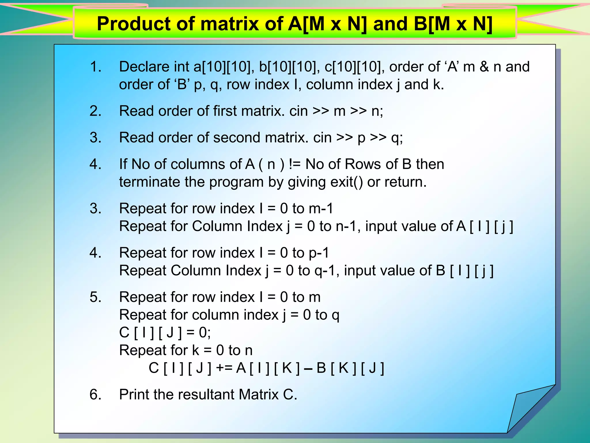 Product of matrix of A[M x N] and B[M x N] 1. Declare int a[10][10], b[10][10], c[10][10], order of ‘A’ m & n and order of ‘B’ p, q, row index I, column index j and k. 2. Read order of first matrix. cin >> m >> n; 3. Read order of second matrix. cin >> p >> q; 4. If No of columns of A ( n ) != No of Rows of B then terminate the program by giving exit() or return. 3. Repeat for row index I = 0 to m-1 Repeat for Column Index j = 0 to n-1, input value of A [ I ] [ j ] 4. Repeat for row index I = 0 to p-1 Repeat Column Index j = 0 to q-1, input value of B [ I ] [ j ] 5. Repeat for row index I = 0 to m Repeat for column index j = 0 to q C [ I ] [ J ] = 0; Repeat for k = 0 to n C [ I ] [ J ] += A [ I ] [ K ] – B [ K ] [ J ] 6. Print the resultant Matrix C. 