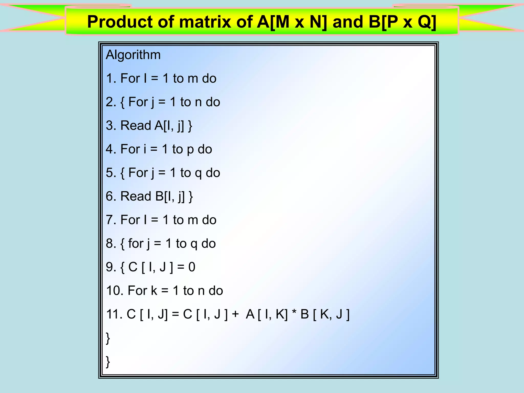 Product of matrix of A[M x N] and B[P x Q] Algorithm 1. For I = 1 to m do 2. { For j = 1 to n do 3. Read A[I, j] } 4. For i = 1 to p do 5. { For j = 1 to q do 6. Read B[I, j] } 7. For I = 1 to m do 8. { for j = 1 to q do 9. { C [ I, J ] = 0 10. For k = 1 to n do 11. C [ I, J] = C [ I, J ] + A [ I, K] * B [ K, J ] } } 