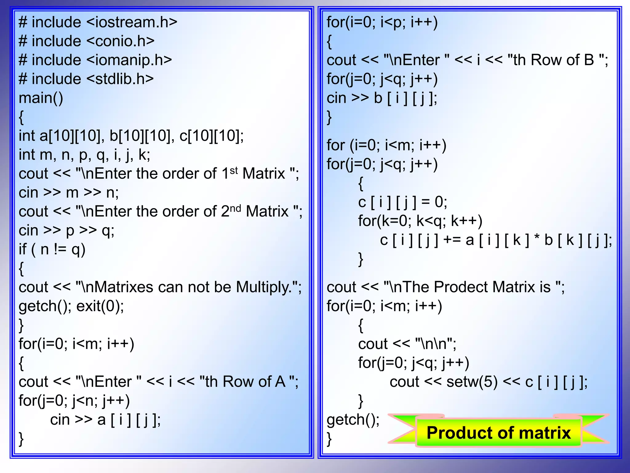 # include <iostream.h> # include <conio.h> # include <iomanip.h> # include <stdlib.h> main() { int a[10][10], b[10][10], c[10][10]; int m, n, p, q, i, j, k; cout << "nEnter the order of 1st Matrix "; cin >> m >> n; cout << "nEnter the order of 2nd Matrix "; cin >> p >> q; if ( n != q) { cout << "nMatrixes can not be Multiply."; getch(); exit(0); } for(i=0; i<m; i++) { cout << "nEnter " << i << "th Row of A "; for(j=0; j<n; j++) cin >> a [ i ] [ j ]; } for(i=0; i<p; i++) { cout << "nEnter " << i << "th Row of B "; for(j=0; j<q; j++) cin >> b [ i ] [ j ]; } for (i=0; i<m; i++) for(j=0; j<q; j++) { c [ i ] [ j ] = 0; for(k=0; k<q; k++) c [ i ] [ j ] += a [ i ] [ k ] * b [ k ] [ j ]; } cout << "nThe Prodect Matrix is "; for(i=0; i<m; i++) { cout << "nn"; for(j=0; j<q; j++) cout << setw(5) << c [ i ] [ j ]; } getch(); } Product of matrix 
