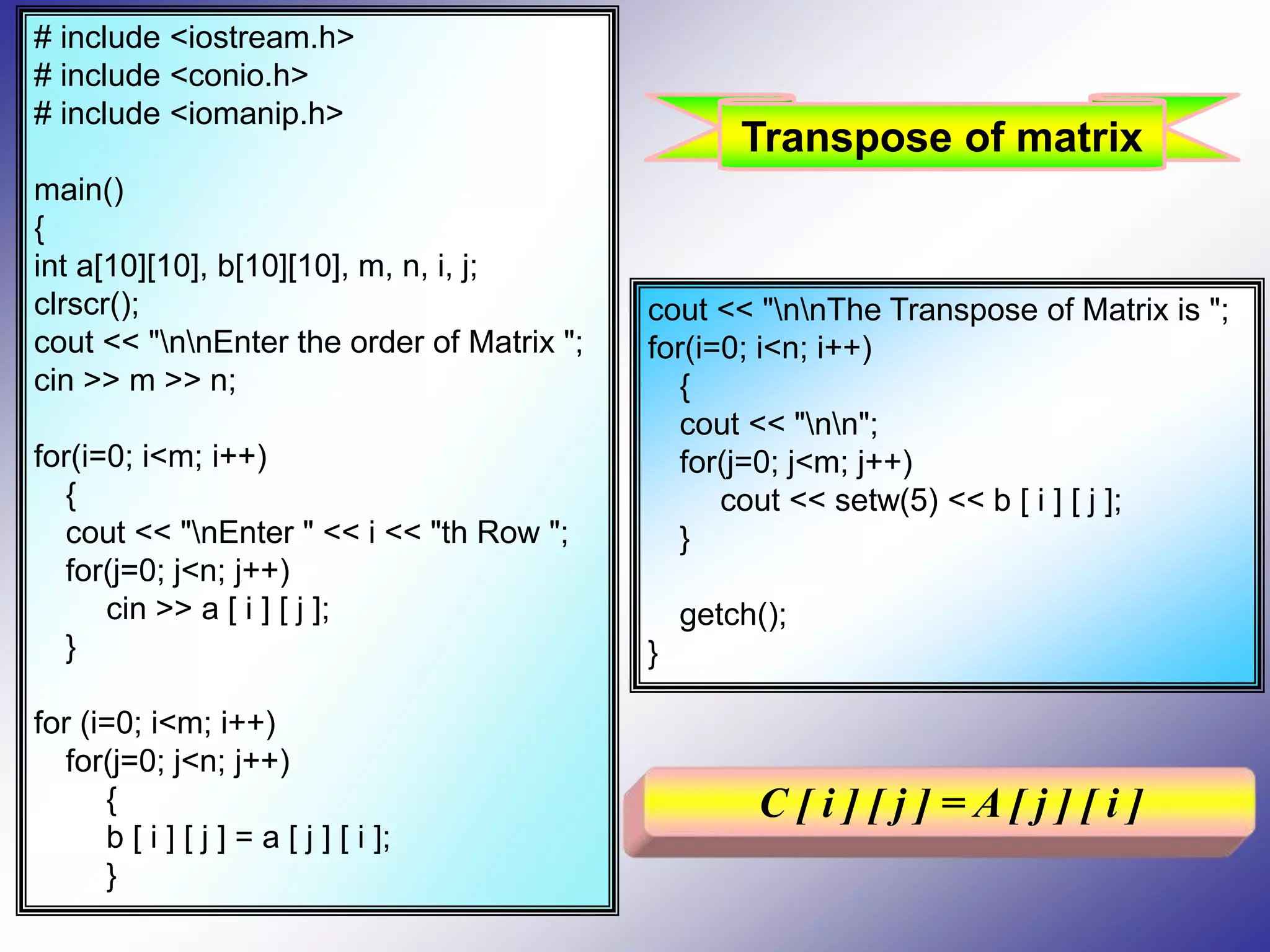 # include <iostream.h> # include <conio.h> # include <iomanip.h> main() { int a[10][10], b[10][10], m, n, i, j; clrscr(); cout << "nnEnter the order of Matrix "; cin >> m >> n; for(i=0; i<m; i++) { cout << "nEnter " << i << "th Row "; for(j=0; j<n; j++) cin >> a [ i ] [ j ]; } for (i=0; i<m; i++) for(j=0; j<n; j++) { b [ i ] [ j ] = a [ j ] [ i ]; } cout << "nnThe Transpose of Matrix is "; for(i=0; i<n; i++) { cout << "nn"; for(j=0; j<m; j++) cout << setw(5) << b [ i ] [ j ]; } getch(); } C [ i ] [ j ] = A [ j ] [ i ] Transpose of matrix 