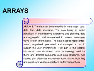 ARRAYS
ARRAYS. The data can be referred to in many ways, data,
data item, data structures. The data being an active
participant in organizations operations and planning, data
are aggregated and summarized in various meaningful
ways to form informations. The data must be represented,
stored, organized, processed and managed so as to
support the user environment. First part of this chapter
introduces data structures, basic terminology used for
them, and different commonly used data structures. And
second part discusses exclusively about arrays, how they
are stored, and various operations performed on them.
 
