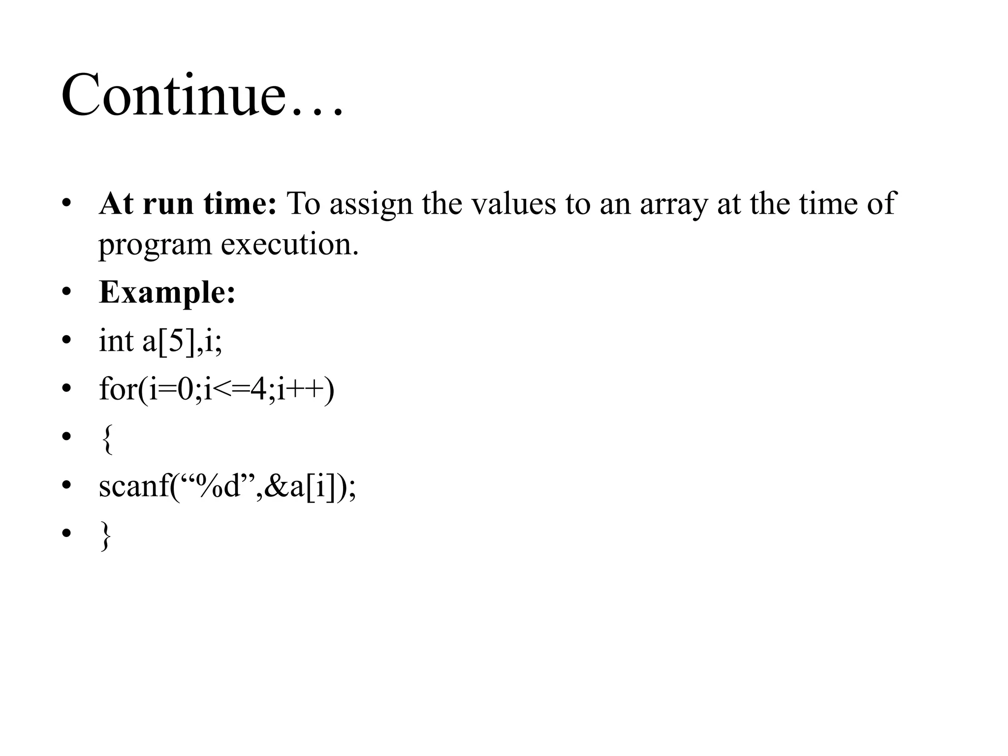 Continue…
• At run time: To assign the values to an array at the time of
program execution.
• Example:
• int a[5],i;
• for(i=0;i<=4;i++)
• {
• scanf(“%d”,&a[i]);
• }
 