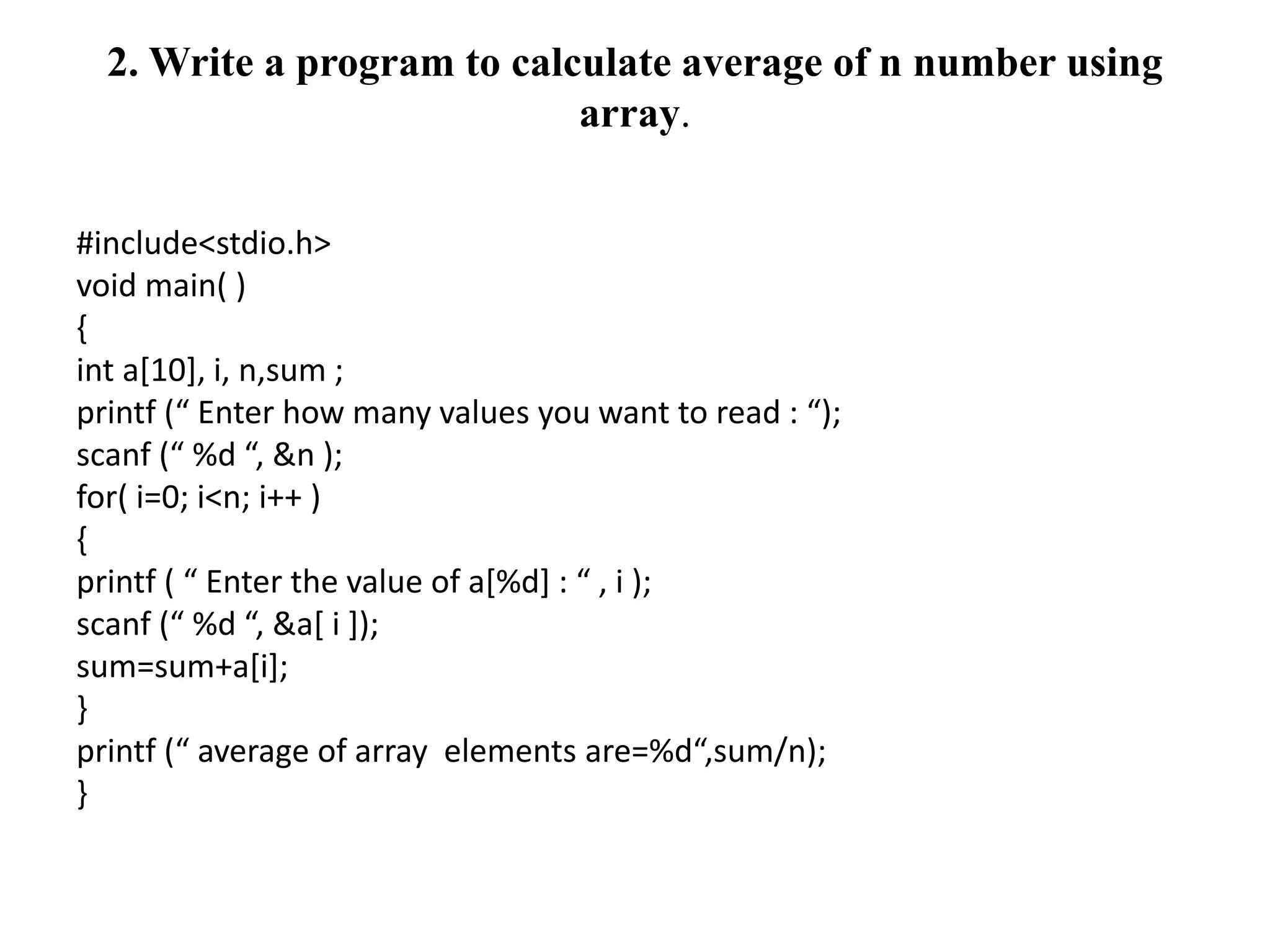 2. Write a program to calculate average of n number using
array.
#include<stdio.h>
void main( )
{
int a[10], i, n,sum ;
printf (“ Enter how many values you want to read : “);
scanf (“ %d “, &n );
for( i=0; i<n; i++ )
{
printf ( “ Enter the value of a[%d] : “ , i );
scanf (“ %d “, &a[ i ]);
sum=sum+a[i];
}
printf (“ average of array elements are=%d“,sum/n);
}
 